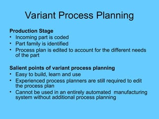 Variant Process Planning
Production Stage
• Incoming part is coded
• Part family is identified
• Process plan is edited to account for the different needs
of the part
Salient points of variant process planning
• Easy to build, learn and use
• Experienced process planners are still required to edit
the process plan
• Cannot be used in an entirely automated manufacturing
system without additional process planning
 