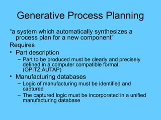 Generative Process Planning
“a system which automatically synthesizes a
process plan for a new component”
Requires
• Part description
– Part to be produced must be clearly and precisely
defined in a computer compatible format
(OPITZ,AUTAP)
• Manufacturing databases
– Logic of manufacturing must be identified and
captured
– The captured logic must be incorporated in a unified
manufacturing database
 