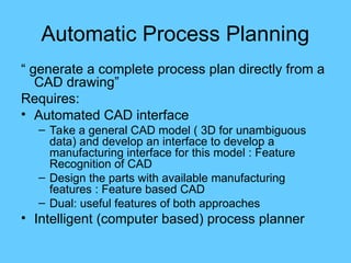 Automatic Process Planning
“ generate a complete process plan directly from a
CAD drawing”
Requires:
• Automated CAD interface
– Take a general CAD model ( 3D for unambiguous
data) and develop an interface to develop a
manufacturing interface for this model : Feature
Recognition of CAD
– Design the parts with available manufacturing
features : Feature based CAD
– Dual: useful features of both approaches
• Intelligent (computer based) process planner
 