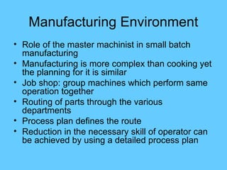 Manufacturing Environment
• Role of the master machinist in small batch
manufacturing
• Manufacturing is more complex than cooking yet
the planning for it is similar
• Job shop: group machines which perform same
operation together
• Routing of parts through the various
departments
• Process plan defines the route
• Reduction in the necessary skill of operator can
be achieved by using a detailed process plan
 