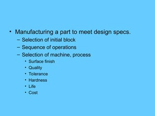 • Manufacturing a part to meet design specs.
– Selection of initial block
– Sequence of operations
– Selection of machine, process
• Surface finish
• Quality
• Tolerance
• Hardness
• Life
• Cost
 