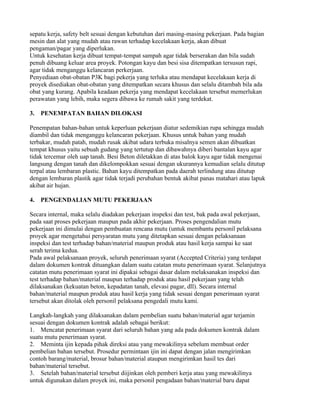 sepatu kerja, safety belt sesuai dengan kebutuhan dari masing-masing pekerjaan. Pada bagian
mesin dan alat yang mudah atau rawan terhadap kecelakaan kerja, akan dibuat
pengaman/pagar yang diperlukan.
Untuk kesehatan kerja dibuat tempat-tempat sampah agar tidak berserakan dan bila sudah
penuh dibuang keluar area proyek. Potongan kayu dan besi sisa ditempatkan tersusun rapi,
agar tidak menganggu kelancaran perkerjaan.
Penyediaan obat-obatan P3K bagi pekerja yang terluka atau mendapat kecelakaan kerja di
proyek disediakan obat-obatan yang ditempatkan secara khusus dan selalu ditambah bila ada
obat yang kurang. Apabila keadaan pekerja yang mendapat kecelakaan tersebut memerlukan
perawatan yang lebih, maka segera dibawa ke rumah sakit yang terdekat.

3.   PENEMPATAN BAHAN DILOKASI

Penempatan bahan-bahan untuk keperluan pekerjaan diatur sedemikian rupa sehingga mudah
diambil dan tidak menganggu kelancaran pekerjaan. Khusus untuk bahan yang mudah
terbakar, mudah patah, mudah rusak akibat udara terbuka misalnya semen akan dibuatkan
tempat khusus yaitu sebuah gudang yang tertutup dan dibawahnya diberi bantalan kayu agar
tidak tercemar oleh uap tanah. Besi Beton diletakkan di atas balok kayu agar tidak mengenai
langsung dengan tanah dan dikelompokkan sesuai dengan ukurannya kemudian selalu ditutup
terpal atau lembaran plastic. Bahan kayu ditempatkan pada daerah terlindung atau ditutup
dengan lembaran plastik agar tidak terjadi perubahan bentuk akibat panas matahari atau lapuk
akibat air hujan.

4.   PENGENDALIAN MUTU PEKERJAAN

Secara internal, maka selalu diadakan pekerjaan inspeksi dan test, bak pada awal pekerjaan,
pada saat proses pekerjaan maupun pada akhir pekerjaan. Proses pengendalian mutu
pekerjaan ini dimulai dengan pembuatan rencana mutu (untuk membantu personil pelaksana
proyek agar mengetahui persyaratan mutu yang ditetapkan sesuai dengan pelaksanaan
inspeksi dan test terhadap bahan/material maupun produk atau hasil kerja sampai ke saat
serah terima kedua.
Pada awal pelaksanaan proyek, seluruh penerimaan syarat (Accepted Criteria) yang terdapat
dalam dokumen kontrak dituangkan dalam suatu catatan mutu penerimaan syarat. Selanjutnya
catatan mutu penerimaan syarat ini dipakai sebagai dasar dalam melaksanakan inspeksi dan
test terhadap bahan/material maupun terhadap produk atau hasil pekerjaan yang telah
dilaksanakan (kekuatan beton, kepadatan tanah, elevasi pagar, dll). Secara internal
bahan/material maupun produk atau hasil kerja yang tidak sesuai dengan penerimaan syarat
tersebut akan ditolak oleh personil pelaksana pengedali mutu kami.

Langkah-langkah yang dilaksanakan dalam pembelian suatu bahan/material agar terjamin
sesuai dengan dokumen kontrak adalah sebagai berikut:
1. Mencatat penerimaan syarat dari seluruh bahan yang ada pada dokumen kontrak dalam
suatu mutu penerimaan syarat.
2. Meminta ijin kepada pihak direksi atau yang mewakilinya sebelum membuat order
pembelian bahan tersebut. Prosedur permintaan ijin ini dapat dengan jalan mengirimkan
contoh barang/material, brosur bahan/material ataupun mengirimkan hasil tes dari
bahan/material tersebut.
3. Setelah bahan/material tersebut diijinkan oleh pemberi kerja atau yang mewakilinya
untuk digunakan dalam proyek ini, maka personil pengadaan bahan/material baru dapat
 