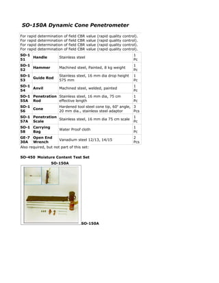 SO-150A Dynamic Cone Penetrometer

For   rapid   determination   of   field   CBR   value   (rapid   quality   control).
For   rapid   determination   of   field   CBR   value   (rapid   quality   control).
For   rapid   determination   of   field   CBR   value   (rapid   quality   control).
For   rapid   determination   of   field   CBR   value   (rapid   quality   control).
SO-1                                                                              1
     Handle              Stainless steel
51                                                                                Pc
SO-1                                                                              1
     Hammer              Machined steel, Painted, 8 kg weight
52                                                                                Pc
SO-1                     Stainless steel, 16 mm dia drop height                   1
     Guide Rod
53                       575 mm                                                   Pc
SO-1                                                                              1
     Anvil               Machined steel, welded, painted
54                                                                                Pc
SO-1 Penetration Stainless steel, 16 mm dia, 75 cm                                1
55A Rod          effective length                                                 Pc
SO-1                     Hardened tool steel cone tip, 60o angle, 3
     Cone
56                       20 mm dia., stainless steel adaptor      Pcs
SO-1 Penetration                                                                  1
                 Stainless steel, 16 mm dia 75 cm scale
57A Scale                                                                         Pc
SO-1 Carrying                                                                     1
                         Water Proof cloth
58   Bag                                                                          Pc
GE-7 Open End                                                                     2
                      Vanadium steel 12/13, 14/15
30A Wrench                                                                        Pcs
Also required, but not part of this set:

SO-450 Moisture Content Test Set
                    SO-150A




                                            SO-150A
 