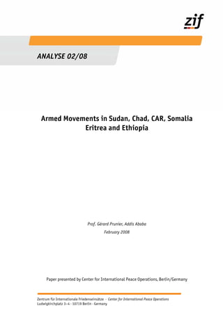 ANALYSE 02/08

Armed Movements in Sudan, Chad, CAR, Somalia
Eritrea and Ethiopia

Prof. Gérard Prunier, Addis Ababa
February 2008

Paper presented by Center for International Peace Operations, Berlin/Germany

Seite 0 | ZIF – Analysis Friedenseinsätze · Center for International Peace Operations
Zentrum für Internationale Feb. 2008
Ludwigkirchplatz 3–4 · 10719 Berlin · Germany

 