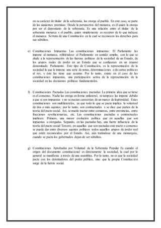 en su carácter de titular de la soberanía, las otorga al pueblo. En este caso, se parte 
de las siguientes premisas: Desde la perspectiva del monarca, es él quien la otorga 
por ser el depositario de la soberanía. Es una relación entre el titular de la 
soberanía monarca y el pueblo, quien simplemente es receptor de lo que indique 
el monarca. Se trata de una Constitución en la cual se reconocen los derechos para 
sus súbditos. 
e) Constituciones Impuestas Las constituciones impuestas: El Parlamento las 
impone al monarca, refiriéndose al Parlamento en sentido amplio, con lo que se 
alude a la representación de las fuerzas políticas de la sociedad de un Estado, de 
los grupos reales de poder en un Estado que se configuran en un órgano 
denominado Parlamento. Este tipo de Constitución, es la representación de la 
sociedad la que le impone una serie de notas, determinaciones o de cartas políticas 
al rey, y éste las tiene que aceptar. Por lo tanto, existe en el caso de las 
constituciones impuestas, una participación activa de la representación de la 
sociedad en las decisiones políticas fundamentales. 
f) Constituciones Pactadas Las constituciones pactadas: La primera idea que se tiene 
es el consenso. Nadie las otorga en forma unilateral, ni tampoco las impone debido 
a que si son impuestas y no se pactan carecerían de un marco de legitimidad. Estas 
constituciones son multilaterales, ya que todo lo que se pacte implica la voluntad 
de dos o más agentes; por lo tanto, son contractuales y se dice que parten de la 
teoría del pacto social. Así, se puede pactar entre comarcas, entre provincias, entre 
fracciones revolucionarias, etc. Las constituciones pactadas o contractuales 
implican: Primero, una mayor evolución política que en aquellas que son 
impuestas u otorgadas. Segundo, en las pactadas hay, una fuerte influencia de la 
teoría del pacto social Tercero, en aquellas que son pactadas este pacto o consenso 
se puede dar entre diversos agentes políticos todos aquellos grupos de poder real 
que estén reconocidos por el Estado. Así, aún tratándose de una monarquía, 
cuando se pacta los gobernados dejan de ser súbditos. 
g) Constituciones Aprobadas por Voluntad de la Soberanía Popular Es cuando el 
origen del documento constitucional es directamente la sociedad, la cual por lo 
general se manifiesta a través de una asamblea. Por lo tanto, no es que la sociedad 
pacte con los detentadores del poder público, sino que la propia Constitución 
surge de la fuerza social. 
 