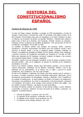 HISTORIA DEL 
CONSTITUCIONALISMO 
ESPAÑOL 
Estatuto de Bayona de 1808 
La crisis del Atiguo régimen absolutista se agudizó en 1808, produciéndose el motin de 
Aranjuez contra Godoy y el propio Rey carlos IV de España. Éste abdica en favor de su 
hijo Fernando VII de España, pero antes de consolidarse en el poder, Napoleon les hace 
ir a Bayona con el pretexto de arbitrar sus querellas familiares. Napoleón hace abdicar a 
padre e hijo en favor de su hermano Jose bonaparte. Evitando aparecer un usurpador, 
Napoleón convocó en Bayona una asamblea de diputados, a los que presentó un texto de 
Constitución, promulgado el 8 de julio de 1808. 
La asamblea de Bayona debería estar formada por cincuenta nobles, cincuenta 
eclesiásticos y cincuenta representantes del pueblo, pero solo acudieron sesenta y cinco 
personas, la mayoría nobles, a la que se añadieron algunos españoles residentes en 
Francia. La asamblea fue presidida por Miguel José de Azanza, discutió varios problemas 
y aprobó el proyecto de Constitución presentado por Napoleón el 7 de julio de 1807. 
Había sido redactado por M. Esmenard, un francés residente en España, y fue revisad o 
por el general Joaquín Murat y el mismo emperador. 
Organizaba España como una monarquía hereditaria en que el monarca ocupaba el centro 
del poder político , pero con la obligación de respetar los derechos de los ciudadanos 
proclamados en su texto. 
Nació en un contexto complejo, dictado fuera del territorio nacional y con un marcado 
carácter afrancesado, apadrinado por los liberales moderados. Debido a que no fue 
elaborada por los representantes de la nación, por su origen y proceso no puede 
considerarse una Constitución, sino una Carta otorgada. 
Se abre con la definición confesional del Estado, para tratar después todo lo referente a 
la corona y, en títulos posteriores, aborda el entramado institucional, finalizando con un 
desordenado reconocimiento de determinados derechos y libertades. Pese a establecerse 
un conjunto de instituciones, no puede hablarse de división de poderes: las atribuciones 
del monarca eran amplísimas, las cortes se estructuraban en la representación estamental 
y las facultades del senado y de las propias Cortes carecían de fuerza para obligar. Aun 
así, debido al contexto histórico, este diseño no pudo desarrollarse. 
El estatuto de Bayona contiene los elementos de una reforma política y social, tendentes 
a desarrollar el comercio, disminuir las bases del poder de la nobleza y potenciar a la 
burguesía. Se pueden destacar: 
 Libertad de industria y comercio (arts. 88 y 89) 
 La supresión de los privilegios comerciales (art. 90) 
 La igualdad de las colonias con la metrópoli (art. 87) 
 La supresión de las aduanas interiores (art. 116) 
 