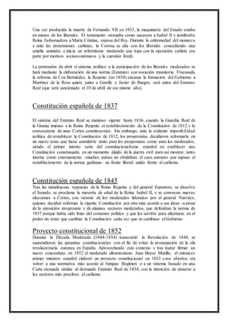 Una vez producida la muerte de Fernando VII en 1833, la maquinaria del Estado estaba 
en manos de los liberales. El testamento otorgaba como sucesora a Isabel II y nombraba 
Reina Gobernadora a María Cristina, esposa del Rey. Durante la enfermedad del monarca 
y ante las pretensiones carlistas, la Corona se alía con los liberales concediendo una 
amplia amnistía e inicia un reformismo moderado que topa con la oposición carlista (en 
parte por motivos socioeconómicos y la cuestión foral). 
La pretensión de abrir el sistema político a la participación de los liberales moderados se 
hará mediante la elaboración de una norma (Estatuto) con vocación transitoria. Fracasada 
la reforma de Cea Bermúdez, la Regente (en 1834) encarga la formación del Gobierno a 
Martínez de la Rosa quien, junto a Garelly y Javier de Burgos, será autor del Estatuto 
Real (que será sancionado el 10 de abril de ese mismo año). 
Constitución española de 1837 
El sistema del Estatuto Real se mantuvo vigente hasta 1836, cuando la Guardia Real de 
la Granja impuso a la Reina Regente el restablecimiento de la Constitución de 1812 y la 
convocatoria de unas Cortes constituyentes. Sin embargo, ante la evidente imposibil idad 
política de restablecer la Constitución de 1812, los progresistas decidieron reformarla en 
un nuevo texto que fuese asimilable tanto para los progresistas como para los moderados, 
siendo el primer intento serio del constitucionalismo español en establecer una 
Constitución consensuada, en un momento álgido de la guerra civil para así mostrar, tanto 
interna como externamente -muchos países no olvidaban el caos europeo que supuso el 
restablecimiento de la norma gaditana- un frente liberal unido frente al carlismo. 
Constitución española de 1845 
Tras las tumultuosas regencias de la Reina Regente y del general Espartero, se disuelve 
el Senado, se proclama la mayoría de edad de la Reina Isabel II, y se convocan nuevas 
elecciones a Cortes, con victoria de los moderados liderados por el general Narváez, 
quienes deciden reformar la vigente Constitución por otra más acorde a sus ideas -a pesar 
de la oposición progresista y de algunos sectores moderados, que defendían la norma de 
1837 porque había sido fruto del consenso político y que les serviría para alternarse en el 
poder sin tener que cambiar la Constitución cada vez que se cambiase el Gobierno 
Proyecto constitucional de 1852 
Durante la Década Moderada (1844-1854) transcurrió la Revolución de 1848, se 
suspendieron las garantías constitucionales con el fin de evitar la propagación de la ola 
revolucionaria europea en España. Aprovechando este contexto y tras lograr firmar un 
nuevo concordato, en 1852 el moderado ultramontano Juan Bravo Murillo, el entonces 
primer ministro español elaboró un proyecto constitucional en 1852 cuyo objetivo era 
volver a una normativa más acorde al Antiguo Régimen o a un sistema basado en una 
Carta otorgada similar al derogado Estatuto Real de 1834, con la intención de atraerse a 
los sectores más proclives al carlismo. 
 