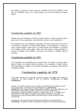 Sin embargo, la oposición al nuevo proyecto constitucional fue de tal naturaleza, tanto 
entre los moderados como en los demás partidos, que no podía prosperar de ninguna 
manera. 
Constitución española de 1869 
Después de que la Corte huyera a Francia, el poder supremo se confió al general Serrano, 
que convocó Cortes constituyentes que elaboraron un nuevo texto constitucional. 
Esta constitución fue una constitución democrática que estuvo vigente hasta el año 1873. 
La soberanía era nacional y el poder estaba dividido: el poder legislativo lo tenían las 
cortes, el poder ejecutivo residía en el rey y el poder judicial en los tribunales. Se continuó 
con la religión católica como religión oficial del estado aunque el texto garantizaba el 
ejercicio de cualquier otra, en público o en privado, en su artículo 21. Sufragio universa l 
masculino. 
Constitución española de 1876 
Tras la disolución de la I República por el General Pavía, no consiguió que ningún grupo 
político ofreciera una fórmula estable de gobierno. En esta situación, el futuro Alfonso 
XII, desde Inglaterra se dirigió a los españoles ofreciéndose para gobernar bajo la fórmula 
de monarquía liberal. 
Constitución española de 1978 
A las pocas semanas de su elección, las Cortes iniciaron los trabajos para elaborar la 
Constitución. Las Cortes elegidas en 1977 se convirtieron inmediatamente en Cortes 
Constituyentes. 
Se eligió una Comisión Constitucional y esta eligió a siete diputados para elaborar un primer 
texto como proyecto constitucional. Estos siete diputados, los "padres de la 
constitución" fueron Gabriel Cisneros, Miguel Herrero de Miñón y José Pedro Pérez Llorca de 
UCD; Gregorio Peces-Barba del PSOE; Jordi Solé Turá del PCE; Miquel Roca, en 
representación de Minoría Catalana y del PNV ; y Manuel Fraga de AP. La ausencia de un 
representante del PNV ligada a la cuestión de los "derechos históricos", tuvo graves 
consecuencias ya que el principal partido nacionalista vasco no apoyó finalmente el texto 
constitucional. 
La palabra que más se utilizó durante el proceso de redacción de la constitución fue la 
de"consenso". Se trataba de evitar la triste tradición española de "constituciones de partido" 
 