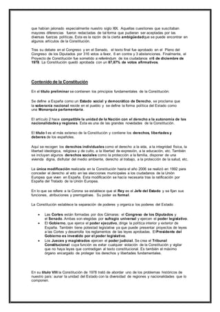 que habían jalonado especialmente nuestro siglo XIX. Aquellas cuestiones que suscitaban 
mayores diferencias fueron redactadas de tal forma que pudieran ser aceptadas por las 
diversas fuerzas políticas. Esta es la razón de la cierta ambigüedadque se puede encontrar en 
algunos artículos de la Constitución. 
Tras su debate en el Congreso y en el Senado, el texto final fue aprobado en el Pleno del 
Congreso de los Diputados por 316 votos a favor, 6 en contra y 3 abstenciones. Finalmente, el 
Proyecto de Constitución fue sometido a referéndum de los ciudadanos el6 de diciembre de 
1978. La Constitución quedó aprobada con un 87,87% de votos afirmativos. 
Contenido de la Constitución 
En el título preliminar se contienen los principios fundamentales de la Constitución: 
Se define a España como un Estado social y democrático de Derecho, se proclama que 
la soberanía nacional reside en el pueblo y se define la forma política del Estado como 
una Monarquía parlamentaria. 
El artículo 2 hace compatible la unidad de la Nación con el derecho a la autonomía de las 
nacionalidades y regiones. Esta es una de las grandes novedades de la Constitución. 
El título I es el más extenso de la Constitución y contiene los derechos, libertades y 
deberes de los españoles. 
Aquí se recogen los derechos individuales como el derecho a la vida, a la integridad física, la 
libertad ideológica, religiosa y de culto, a la libertad de expresión, a la educación, etc. También 
se incluyen algunos derechos sociales como la protección a la familia, disponer de una 
vivienda digna, disfrutar del medio ambiente, derecho al trabajo, a la protección de la salud, etc. 
La única modificación realizada en la Constitución hasta el año 2006 se realizó en 1992 para 
conceder el derecho al voto en las elecciones municipales a los ciudadanos de la Unión 
Europea que viven en España. Esta modificación se hacía necesaria tras la ratificación por 
España del Tratado de la Unión Europea. 
En lo que se refiere a la Corona se establece que el Rey es el Jefe del Estado y se fijan sus 
funciones, atribuciones y prerrogativas. Su poder es formal. 
La Constitución establece la separación de poderes y organiza los poderes del Estado: 
 Las Cortes están formadas por dos Cámaras: el Congreso de los Diputados y 
el Senado. Ambas son elegidas por sufragio universal y ejercen el poder legislativo. 
 El Gobierno, que ejerce el poder ejecutivo, dirige la política interior y exterior de 
España. También tiene potestad legislativa ya que puede presentar proyectos de leyes 
a las Cortes y desarrolla los reglamentos de las leyes aprobadas. ElPresidente del 
Gobierno es investido por el poder legislativo. 
 Los Jueces y magistrados ejercen el poder judicial. Se crea el Tribunal 
Constitucional cuya función es evitar cualquier violación de la Constitución y vigilar 
que no haya leyes que contradigan al texto constitucional. Es también el máximo 
órgano encargado de proteger los derechos y libertades fundamentales. 
En su título VIII la Constitución de 1978 trató de abordar uno de los problemas históricos de 
nuestro país: aunar la unidad del Estado con la diversidad de regiones y nacionalidades que lo 
componen. 
 