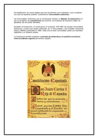 Se establecieron los cauces legales para que los territorios que lo desearan y que cumplieran 
una serie de requisitos pudieran constituirse en Comunidades autónomas. 
Las Comunidades Autónomas que se constituyeran tendrían un Estatuto de Autonomíaen el 
que se recogerían las competencias que asumían. Los Estatutos de Autonomía deben ser 
aprobados por las Cortes Generales. 
Aprobada la Constitución, se constituyeron en el período 1979-1983 las actuales Comunidades 
Autónomas y nuestro país quedó conformado por 17 Comunidades y dos Ciudades Autónomas 
(Ceuta y Mellilla constituidas en 1995). Cada una de estas comunidades posee una Asamblea 
Legislativa y un Gobierno propios. 
La Constitución también establece el principio de solidaridad y el equilibrio económico 
entre las distintas regiones del territorio español. 
 