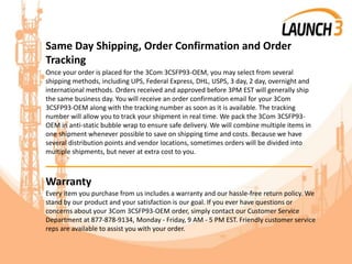 Same Day Shipping, Order Confirmation and Order
Tracking
Once your order is placed for the 3Com 3CSFP93-OEM, you may select from several
shipping methods, including UPS, Federal Express, DHL, USPS, 3 day, 2 day, overnight and
international methods. Orders received and approved before 3PM EST will generally ship
the same business day. You will receive an order confirmation email for your 3Com
3CSFP93-OEM along with the tracking number as soon as it is available. The tracking
number will allow you to track your shipment in real time. We pack the 3Com 3CSFP93-
OEM in anti-static bubble wrap to ensure safe delivery. We will combine multiple items in
one shipment whenever possible to save on shipping time and costs. Because we have
several distribution points and vendor locations, sometimes orders will be divided into
multiple shipments, but never at extra cost to you.
_______________________________________
Warranty
Every item you purchase from us includes a warranty and our hassle-free return policy. We
stand by our product and your satisfaction is our goal. If you ever have questions or
concerns about your 3Com 3CSFP93-OEM order, simply contact our Customer Service
Department at 877-878-9134, Monday - Friday, 9 AM - 5 PM EST. Friendly customer service
reps are available to assist you with your order.
 