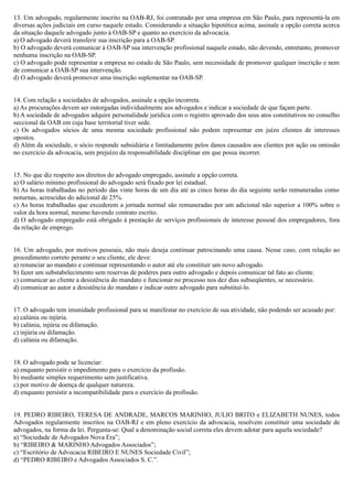 13. Um advogado, regularmente inscrito na OAB-RJ, foi contratado por uma empresa em São Paulo, para representá-la em
diversas ações judiciais em curso naquele estado. Considerando a situação hipotética acima, assinale a opção correta acerca
da situação daquele advogado junto à OAB-SP e quanto ao exercício da advocacia.
a) O advogado deverá transferir sua inscrição para a OAB-SP.
b) O advogado deverá comunicar à OAB-SP sua intervenção profissional naquele estado, não devendo, entretanto, promover
nenhuma inscrição na OAB-SP.
c) O advogado pode representar a empresa no estado de São Paulo, sem necessidade de promover qualquer inscrição e nem
de comunicar a OAB-SP sua intervenção.
d) O advogado deverá promover uma inscrição suplementar na OAB-SP.
14. Com relação a sociedades de advogados, assinale a opção incorreta.
a) As procurações devem ser outorgadas individualmente aos advogados e indicar a sociedade de que façam parte.
b) A sociedade de advogados adquire personalidade jurídica com o registro aprovado dos seus atos constitutivos no conselho
seccional da OAB em cuja base territorial tiver sede.
c) Os advogados sócios de uma mesma sociedade profissional não podem representar em juízo clientes de interesses
opostos.
d) Além da sociedade, o sócio responde subsidiária e limitadamente pelos danos causados aos clientes por ação ou omissão
no exercício da advocacia, sem prejuízo da responsabilidade disciplinar em que possa incorrer.
15. No que diz respeito aos direitos do advogado empregado, assinale a opção correta.
a) O salário mínimo profissional do advogado será fixado por lei estadual.
b) As horas trabalhadas no período das vinte horas de um dia até as cinco horas do dia seguinte serão remuneradas como
noturnas, acrescidas do adicional de 25%.
c) As horas trabalhadas que excederem a jornada normal são remuneradas por um adicional não superior a 100% sobre o
valor da hora normal, mesmo havendo contrato escrito.
d) O advogado empregado está obrigado à prestação de serviços profissionais de interesse pessoal dos empregadores, fora
da relação de emprego.
16. Um advogado, por motivos pessoais, não mais deseja continuar patrocinando uma causa. Nesse caso, com relação ao
procedimento correto perante o seu cliente, ele deve:
a) renunciar ao mandato e continuar representando o autor até ele constituir um novo advogado.
b) fazer um substabelecimento sem reservas de poderes para outro advogado e depois comunicar tal fato ao cliente.
c) comunicar ao cliente a desistência do mandato e funcionar no processo nos dez dias subseqüentes, se necessário.
d) comunicar ao autor a desistência do mandato e indicar outro advogado para substituí-lo.
17. O advogado tem imunidade profissional para se manifestar no exercício de sua atividade, não podendo ser acusado por:
a) calúnia ou injúria.
b) calúnia, injúria ou difamação.
c) injúria ou difamação.
d) calúnia ou difamação.
18. O advogado pode se licenciar:
a) enquanto persistir o impedimento para o exercício da profissão.
b) mediante simples requerimento sem justificativa.
c) por motivo de doença de qualquer natureza.
d) enquanto persistir a incompatibilidade para o exercício da profissão.
19. PEDRO RIBEIRO, TERESA DE ANDRADE, MARCOS MARINHO, JULIO BRITO e ELIZABETH NUNES, todos
Advogados regularmente inscritos na OAB-RJ e em pleno exercício da advocacia, resolvem constituir uma sociedade de
advogados, na forma da lei. Pergunta-se: Qual a denominação social correta eles devem adotar para aquela sociedade?
a) “Sociedade de Advogados Nova Era”;
b) “RIBEIRO & MARINHO Advogados Associados”;
c) “Escritório de Advocacia RIBEIRO E NUNES Sociedade Civil”;
d) “PEDRO RIBEIRO e Advogados Associados S. C.”.
 