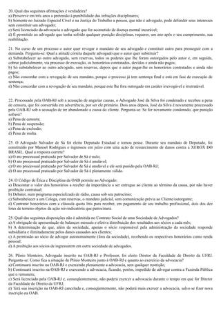 20. Qual das seguintes afirmações é verdadeira?
a) Prescreve em três anos a pretensão à punibilidade das infrações disciplinares;
b) Somente no Juizado Especial Cível e na Justiça do Trabalho a pessoa, que não é advogado, pode defender seus interesses
sem constituir um advogado;
c) Será licenciado da advocacia o advogado que for acometido de doença mental incurável;
d) É permitido ao advogado que tenha sofrido qualquer punição disciplinar, requerer, um ano após o seu cumprimento, sua
reabilitação.
21. No curso de um processo o autor quer revogar o mandato de seu advogado e constituir outro para prosseguir com a
demanda. Pergunta-se: Qual a atitude correta daquele advogado que o autor quer substituir?
a) Substabelecer ao outro advogado, sem reservas, todos os poderes que lhe foram outorgados pelo autor e, em seguida,
cobrar judicialmente, via processo de execução, os honorários contratados, devidos e ainda não pagos;
b) Só substabelecer ao outro advogado, sem reservas, depois que o autor pagar-lhe os honorários contratados e ainda não
pagos;
c) Não concordar com a revogação de seu mandato, porque o processo já tem sentença final e está em fase de execução de
sentença;
d) Não concordar com a revogação de seu mandato, porque este lhe fora outorgado em caráter irrevogável e irretratável.
22. Processado pela OAB-RJ sob a acusação de angariar causas, o Advogado José da Silva foi condenado e recebeu a pena
de censura, que foi convertida em advertência, por ser ele primário. Dois anos depois, José da Silva é novamente processado
pela OAB-RJ sob a acusação de ter abandonado a causa do cliente. Pergunta-se: Se for novamente condenado, que punição
sofrerá?
a) Pena de censura;
b) Pena de suspensão;
c) Pena de exclusão;
d) Pena de multa.
23. O Advogado Salvador de Sá foi eleito Deputado Estadual e tomou posse. Durante seu mandato de Deputado, foi
constituído por Manoel Rodrigues e ingressou em juízo com uma ação de ressarcimento de danos contra a XEROX DO
BRASIL. Qual a resposta correta?
a) O ato processual praticado por Salvador de Sá é nulo;
b) O ato processual praticado por Salvador de Sá é anulável;
c) O ato processual praticado por Salvador de Sá é anulável e ele será punido pela OAB-RJ;
d) O ato processual praticado por Salvador de Sá é plenamente válido.
24. O Código de Ética e Disciplina da OAB permite ao Advogado:
a) Descontar o valor dos honorários a receber da importância a ser entregue ao cliente ao término da causa, por não haver
proibição contratual;
b) Debater, num programa especializado de rádio, causa sob seu patrocínio;
c) Substabelecer a um Colega, com reservas, o mandato judicial, sem comunicação prévia ao Cliente/outorgante;
d) Contratar honorários com a cláusula quota litis para receber, em pagamento de seu trabalho profissional, dois dos dez
lotes de terreno objetos da ação reivindicatória que patrocinará.
25. Qual das seguintes disposições não é admitida no Contrato Social de uma Sociedade de Advogados?
a) A obrigação de apresentação de balanços mensais e efetiva distribuição dos resultados aos sócios a cada mês;
b) A determinação de que, além da sociedade, apenas o sócio responsável pela administração da sociedade responde
subsidiária e ilimitadamente pelos danos causados aos clientes;
c) A permissão ao sócio de advogar autonomamente (fora da sociedade), recebendo os respectivos honorários como renda
pessoal;
d) A proibição aos sócios de ingressarem em outra sociedade de advogados.
26. Plínio Monteiro, Advogado inscrito na OAB-RJ e Professor, foi eleito Diretor da Faculdade de Direito da UFRJ.
Pergunta-se: Como fica a situação de Plínio Monteiro junto à OAB-RJ e quanto ao exercício da advocacia?
a) Continuará inscrito na OAB-RJ e exercendo plenamente a advocacia, sem qualquer restrição;
b) Continuará inscrito na OAB-RJ e exercendo a advocacia, ficando, porém, impedido de advogar contra a Fazenda Pública
que o remunera;
c) Será licenciado pela OAB-RJ e, conseqüentemente, não poderá exercer a advocacia durante o tempo em que for Diretor
da Faculdade de Direito da UFRJ;
d) Terá sua inscrição na OAB-RJ cancelada e, conseqüentemente, não poderá mais exercer a advocacia, salvo se fizer nova
inscrição na OAB.
 