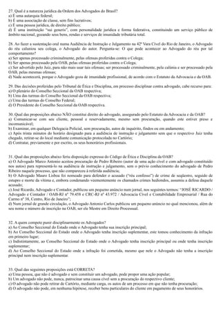 27. Qual é a natureza jurídica da Ordem dos Advogados do Brasil?
a) É uma autarquia federal;
b) É uma associação de classe, sem fins lucrativos;
c) É uma pessoa jurídica, de direito público;
d) É uma instituição “sui generis”, com personalidade jurídica e forma federativa, constituindo um serviço público de
âmbito nacional, gozando seus bens, rendas e serviços de imunidade tributária total.
28. Ao fazer a sustentação oral numa Audiência de Instrução e Julgamento na 42ª Vara Cível do Rio de Janeiro, o Advogado
do réu caluniou seu colega, o Advogado do autor. Pergunta-se: O que pode acontecer ao Advogado do réu por tal
comportamento?
a) Ser apenas processado criminalmente, pelas ofensas proferidas contra o Colega;
b) Ser apenas processado pela OAB, pelas ofensas proferidas contra o Colega;
c) Ser advertido pelo Juiz, para não mais usar tais ofensas; ser processado criminalmente, pela calúnia e ser processado pela
OAB, pelas mesmas ofensas;
d) Nada acontecerá, porque o Advogado goza de imunidade profissional, de acordo com o Estatuto da Advocacia e da OAB.
29. Das decisões proferidas pelo Tribunal de Ética e Disciplina, em processo disciplinar contra advogado, cabe recurso para:
a) O plenário do Conselho Seccional da OAB respectiva;
b) Uma das turmas do Conselho Seccional da OAB respectiva;
c) Uma das turmas do Conselho Federal;
d) O Presidente do Conselho Seccional da OAB respectiva.
30. Qual das proposições abaixo NÃO constitui direito do advogado, assegurado pelo Estatuto da Advocacia e da OAB?
a) Comunicar-se com seu cliente, pessoal e reservadamente, mesmo sem procuração, quando este estiver preso e
incomunicável;
b) Examinar, em qualquer Delegacia Policial, sem procuração, autos de inquérito, findos ou em andamento;
c) Após trinta minutos do horário designado para a audiência de instrução e julgamento sem que o respectivo Juiz tenha
chegado, retirar-se do local mediante comunicação protocolada no Cartório;
d) Contratar, previamente e por escrito, os seus honorários profissionais.
31. Qual das proposições abaixo feriu disposição expressa do Código de Ética e Disciplina da OAB?
a) O Advogado Marco Antonio aceitou procuração de Pedro Ribeiro (autor de uma ação cível e com advogado constituído
nos autos) para representá-lo na audiência de instrução e julgamento, sem o prévio conhecimento do advogado de Pedro
Ribeiro naquele processo, que não compareceu à referida audiência;
b) O Advogado Mauro Lisboa foi nomeado para defender o acusado (“réu confesso”) de crime de seqüestro, seguido de
estupro e morte da vítima e, embora condenando veementemente os chamados crimes hediondos, assumiu a defesa daquele
acusado;
c) José Ricardo, Advogado e Contador, publicou um pequeno anúncio num jornal, nos seguintes termos: “JOSÉ RICARDO /
Advogado e Contador / OAB-RJ nº 79.458 e CRC-RJ nº 43.972 / Advocacia Cível e Contabilidade Empresarial / Rua do
Carmo nº 38, Centro, Rio de Janeiro”;
d) Num jornal de grande circulação, o Advogado Antonio Carlos publicou um pequeno anúncio no qual mencionou, além de
seu nome e número de inscrição na OAB, ser ele Mestre em Direito Processual.
32. A quem compete punir disciplinarmente os Advogados?
a) Ao Conselho Seccional do Estado onde o Advogado tenha sua inscrição principal;
b) Ao Conselho Seccional do Estado onde o Advogado tenha inscrição suplementar, este tomou conhecimento da infração
em primeiro lugar;
c) Indistintamente, ao Conselho Seccional do Estado onde o Advogado tenha inscrição principal ou onde tenha inscrição
suplementar;
d) Ao Conselho Seccional do Estado onde a infração foi cometida, mesmo que nele o Advogado não tenha a inscrição
principal nem inscrição suplementar.
33. Qual das seguintes proposições está CORRETA?
a) Uma pessoa, que não é advogado e sem constituir um advogado, pode propor uma ação popular;
b) Um advogado não pode, nunca, patrocinar uma causa cível sem a procuração do respectivo cliente;
c) O advogado não pode retirar de Cartório, mediante carga, os autos de um processo em que não tenha procuração;
d) O advogado não pode, em nenhuma hipótese, receber bens particulares do cliente em pagamento de seus honorários.
 