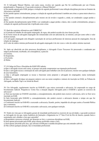 34. O Advogado Manuel Martins, sem justa causa, revelou um segredo que lhe foi confidenciado por um Cliente,
prejudicando-o. Pergunta-se: O que pode acontecer a Manuel Martins?
a) Ser punido apenas pela OAB, porque a violação de segredo profissional é uma infração disciplinar prevista no Estatuto da
Advocacia e da OAB;
b) Ser punido apenas criminalmente, porque a violação de segredo profissional é também um crime e a pena maior absorve a
menor;
c) Ser punido criminal e disciplinarmente pelo mesmo ato de revelar o segredo e, ainda, ser condenado a pagar perdas e
danos;
d) Ser punido disciplinarmente (pela OAB) e ser condenado a pagar perdas e danos, não o sendo criminalmente, porque a
violação de segredo profissional não é tipificada como crime.
35. Qual das seguintes afirmativas está CORRETA?
a) A jornada de trabalho do advogado empregado, de regra, não poderá exceder de cinco horas por dia;
b) As horas extras do advogado empregado são remuneradas com um adicional de, no mínimo, cem por cento sobre o valor
da hora normal;
c) O advogado empregado está obrigado à prestação de serviços profissionais de interesse pessoal do empregador, fora da
relação de emprego;
d) O valor do salário mínimo profissional do advogado empregado é de oito vezes o valor do salário mínimo nacional.
36. Após ser absolvido em dois processos disciplinares, o Advogado Cícero Travassos foi processado e condenado por
inépcia profissional, recebendo, em conseqüência, a pena de:
a) Censura;
b) Suspensão;
c) Exclusão;
d) Multa.
37. O Código de Ética e Disciplina da OAB NÃO admite:
a) Que o advogado recuse uma causa, só porque esta pode comprometer sua reputação profissional;
b) Que o advogado recuse a nomeação de outro advogado para trabalhar com ele no processo, mesmo sem qualquer dedução
de seus honorários;
c) Que o advogado empregado se recuse a funcionar como preposto e advogado do empregador, numa reclamação
trabalhista;
d) Que o advogado divulgue um pequeno anúncio com seu nome completo e número de inscrição na OAB, na Tribuna do
Advogado, na Rádio Tupi e no Jornal do Brasil.
38. Um Advogado, regularmente inscrito na OAB-RJ e que estava exercendo a advocacia, foi empossado no cargo de
Inventariante Judicial. Pergunta-se: Como fica a situação daquele Advogado junto à OAB-RJ e quanto ao exercício da
advocacia?
a) Terá sua inscrição na OAB-RJ cancelada e, conseqüentemente, não poderá mais exercer a advocacia, salvo se fizer nova
inscrição na OAB;
b) Será licenciado pela OAB-RJ e, conseqüentemente, não poderá exercer a advocacia durante o tempo em que for
Inventariante Judicial;
c) Continuará inscrito na OAB-RJ e exercendo a advocacia, ficando, porém, impedido de advogar contra a Fazenda Pública
que o remunera;
d) Continuará inscrito na OAB-RJ e exercendo a advocacia, sem qualquer restrição.
39. Tendo em vista que os Advogados gozam de imunidade profissional no exercício de sua atividade, o que pode acontecer
ao Advogado do réu que, numa Audiência de Instrução e Julgamento na 11ª Vara Cível do Rio de Janeiro, quando fazia a
sustentação oral, ofendeu o Juiz que a presidia?
a) Responderá a processo criminal, por desacato ao Juiz, e a processo disciplinar na OAB;
b) Será apenas processado pela OAB, pelas ofensas proferidas contra o Juiz;
c) Será apenas advertido pelo Juiz, que oficiará à OAB para a medida disciplinar que esta entender cabível;
d) Não sofrerá qualquer punição, face à imunidade profissional.
 