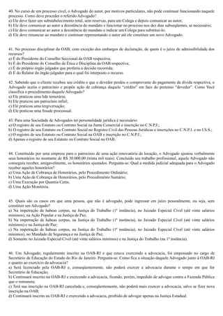 40. No curso de um processo cível, o Advogado do autor, por motivos particulares, não pode continuar funcionando naquele
processo. Como deve proceder o referido Advogado?
a) Ele deve fazer um substabelecimento total, sem reservas, para um Colega e depois comunicar ao autor;
b) Ele deve comunicar ao autor a desistência do mandato e funcionar no processo nos dez dias subseqüentes, se necessário;
c) Ele deve comunicar ao autor a desistência do mandato e indicar um Colega para substituí-lo;
d) Ele deve renunciar ao mandato e continuar representando o autor até ele constituir um novo Advogado.
41. No processo disciplinar da OAB, com exceção dos embargos de declaração, de quem é o juízo de admissibilidade dos
recursos?
a) É do Presidente do Conselho Seccional da OAB respectiva;
b) É do Presidente do Conselho de Ética e Disciplina da OAB respectiva;
c) É do próprio órgão julgador que proferiu a decisão recorrida;
d) É do Relator do órgão julgador para o qual foi interposto o recurso.
42. Sabendo que o cliente recebeu seu crédito e que o devedor perdeu o comprovante do pagamento da dívida respectiva, o
Advogado aceita o patrocínio e propõe ação de cobrança daquele “crédito” em face do pretenso “devedor”. Como Você
classifica o procedimento daquele Advogado?
a) Ele praticou uma lide temerária;
b) Ele praticou um patrocínio infiel;
c) Ele praticou uma tergiversação;
d) Ele praticou uma fraude processual.
43. Para uma Sociedade de Advogados ter personalidade jurídica é necessário:
a) O registro de seu Estatuto ou Contrato Social na Junta Comercial e inscrição no C.N.P.J.;
b) O registro de seu Estatuto ou Contrato Social no Registro Civil das Pessoas Jurídicas e inscrições no C.N.P.J. e no I.S.S.;
c) O registro de seu Estatuto ou Contrato Social na OAB e inscrição no C.N.P.J.;
d) Apenas o registro de seu Estatuto ou Contrato Social na OAB.
44. Constituído por uma empresa para o patrocínio de uma ação renovatória de locação, o Advogado ajustou verbalmente
seus honorários no montante de R$ 30.000,00 (trinta mil reais). Concluído seu trabalho profissional, aquele Advogado não
conseguiu receber, amigavelmente, os honorários ajustados. Pergunta-se: Qual a medida judicial adequada para o Advogado
receber aqueles honorários?
a) Uma Ação de Cobrança de Honorários, pelo Procedimento Ordinário;
b) Uma Ação de Cobrança de Honorários, pelo Procedimento Sumário;
c) Uma Execução por Quantia Certa;
d) Uma Ação Monitória.
45. Quais são os casos em que uma pessoa, que não é advogado, pode ingressar em juízo pessoalmente, ou seja, sem
constituir um Advogado?
a) Na impetração de habeas corpus, na Justiça do Trabalho (1ª instância), no Juizado Especial Cível (até vinte salários
mínimos), na Ação Popular e na Justiça de Paz;
b) Na impetração de habeas corpus, na Justiça do Trabalho (1ª instância), no Juizado Especial Cível (até vinte salários
mínimos) e na Justiça de Paz;
c) Na impetração de habeas corpus, na Justiça do Trabalho (1ª instância), no Juizado Especial Cível (até vinte salários
mínimos), no Mandado de Segurança e na Justiça de Paz;
d) Somente no Juizado Especial Cível (até vinte salários mínimos) e na Justiça do Trabalho (na 1ª instância).
46. Um Advogado, regularmente inscrito na OAB-RJ e que estava exercendo a advocacia, foi empossado no cargo de
Secretário de Educação do Estado do Rio de Janeiro. Pergunta-se: Como fica a situação daquele Advogado junto à OAB-RJ
e quanto ao exercício da advocacia?
a) Será licenciado pela OAB-RJ e, conseqüentemente, não poderá exercer a advocacia durante o tempo em que for
Secretário de Educação;
b) Continuará inscrito na OAB-RJ e exercendo a advocacia, ficando, porém, impedido de advogar contra a Fazenda Pública
que o remunera;
c) Terá sua inscrição na OAB-RJ cancelada e, conseqüentemente, não poderá mais exercer a advocacia, salvo se fizer nova
inscrição na OAB;
d) Continuará inscrito na OAB-RJ e exercendo a advocacia, proibido de advogar apenas na Justiça Estadual.
 