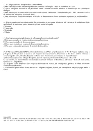 47. O Código de Ética e Disciplina da OAB não admite:
a) Que o Advogado cobre honorários por valores acima dos fixados pela Tabela de Honorários da OAB;
b) Que o Advogado, no curso de um processo e contra a vontade do cliente, renuncie ao mandato que este (cliente) lhe
outorgou;
c) Que o Advogado inclua no anúncio de sua atividade, que ele é Mestre em Direito Privado, pela UERJ, e Membro Efetivo
do Instituto dos Advogados Brasileiros (IAB);
d) Que o Advogado, terminando da causa, só devolva os documentos do cliente mediante o pagamento de seus honorários.
48. Um Advogado, que nunca fora punido disciplinarmente, é processado pela OAB, sob a acusação de violação de sigilo
profissional. Se condenado, qual a pena será aplicada àquele Advogado?
a) Censura;
b) Suspensão;
c) Exclusão;
d) Multa.
49. Qual o prazo de prescrição da ação de cobrança de honorários de advogado?
a) Dois anos, contados do vencimento do contrato de honorários;
b) Cinco anos, contados do término da causa;
c) Cinco anos, contados do vencimento do contrato de honorários;
d) Dez anos, contados do vencimento do contrato de honorários.
50. O Advogado MIGUEL MENDES retirou do Cartório da 35ª Vara Cível da Comarca do Rio de Janeiro, mediante carga e
pelo prazo de 10(dez) dias, os autos de um processo em que funcionava. Decorridos os dez dias e embora intimado a
devolver aqueles autos, não o fez. Pergunta-se: Como Você classifica tal procedimento de Miguel Mendes?
a) Ele cometeu apenas uma infração disciplinar, prevista e punível pelo Estatuto da Advocacia e da OAB;
b) Ele cometeu, ao mesmo tempo, uma infração disciplinar, tipificada no Estatuto da Advocacia e da OAB, e um crime,
tipificado no Código Penal;
c) Ele apenas violou dispositivo do Código de Processo Civil, ficando, em conseqüência, proibido de retirar novamente
aqueles autos de Cartório;
d) Ele cometeu apenas um ato ilícito, previsto no Código Civil vigente, ficando, em conseqüência, obrigado a pagar perdas e
danos.
GABARITO
01.D 02.B 03.A 04.B 05.C 06.D 07.D 08.D 09.B 10.B 11.C 12.D 13.D 14.D 15.B 16.C 17.C 18.D 19. B 20.D 21.A 22.A 23.D 24.C 25.B 26. A 27.D
28.C 29.A 30.D 31.C 32.D 33.B 34.C 35.B 36.B 37.D 38.A 39.A 40.B 41.D 42.A 43.D 44.B 45.B 46.A 47.D 48.A 49.C 50.B
 