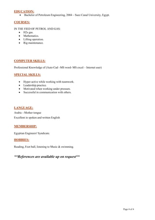 Page 4 of 4
EDUCATION:
 Bachelor of Petroleum Engineering, 2004 – Suez Canal University, Egypt.
COURSES:
IN THE FIED OF PETROL AND GAS:
 H2s gas.
 Mathematics.
 Lifting operation.
 Rig maintenance.
COMPUTER SKILLS:
Professional Knowledge of (Auto Cad –MS word- MS excel – Internet user)
SPECIAL SKILLS:
 Hyper active while working with teamwork.
 Leadership practice.
 Motivated when working under pressure.
 Successful in communication with others.
LANGUAGE:
Arabic - Mother tongue
Excellent in spoken and written English
MEMBERSHIP:
Egyptian Engineers' Syndicate.
HOBBIES:
Reading, Foot ball, listening to Music & swimming.
**References are available up on request**
 
