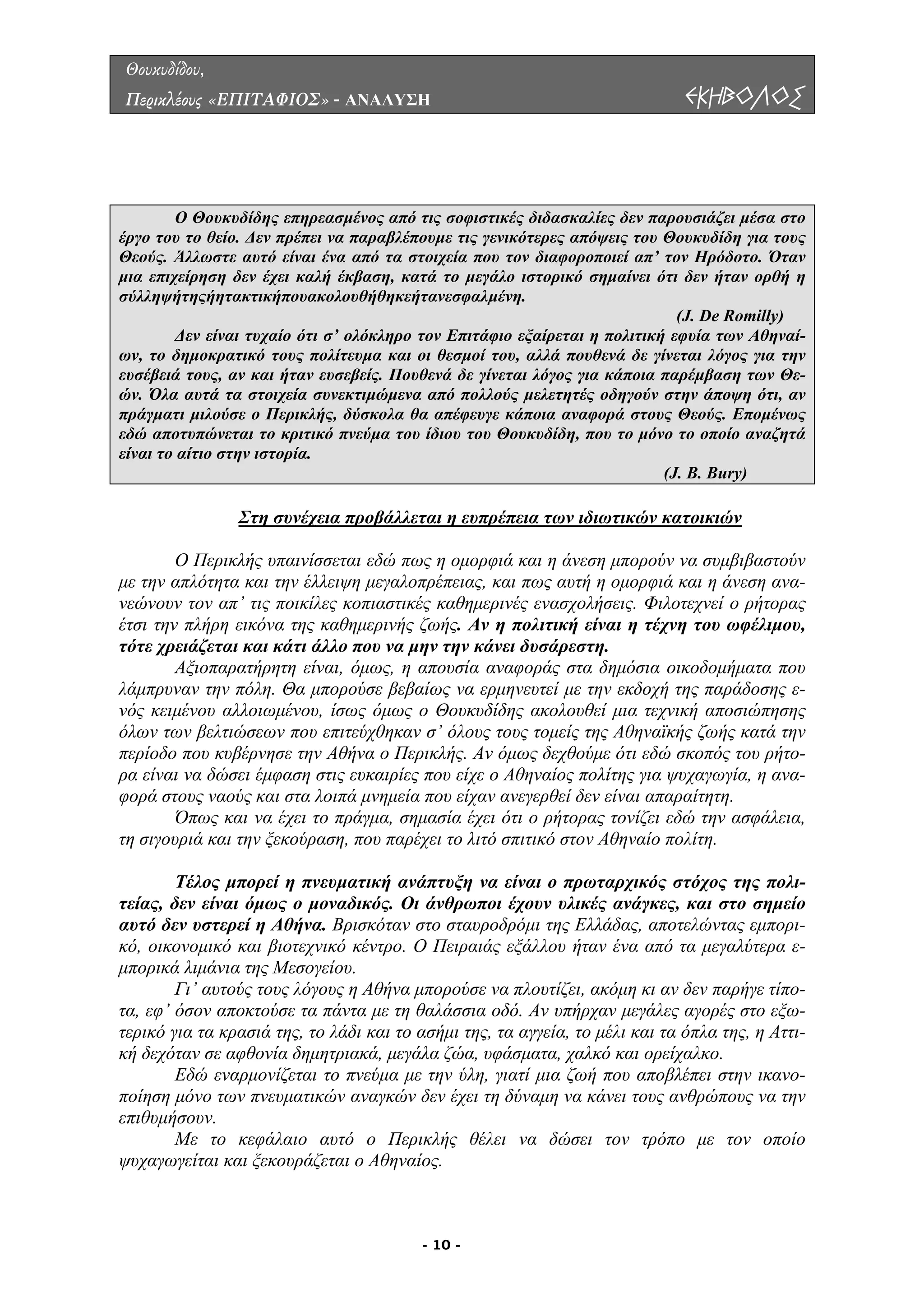 Θουκυδίδου,
Περικλέους «ΕΠΙΤΑΦΙΟΣ» - ΑΝΑΛΥΣΗ ΕΚΗΒΟΛΟΣ
Ο Θουκυδίδης επηρεασµένος από τις σοφιστικές διδασκαλίες δεν παρουσιάζει µέσα στο
έργο του το θείο. ∆εν πρέπει να παραβλέπουµε τις γενικότερες απόψεις του Θουκυδίδη για τους
Θεούς. Άλλωστε αυτό είναι ένα από τα στοιχεία που τον διαφοροποιεί απ’ τον Ηρόδοτο. Όταν
µια επιχείρηση δεν έχει καλή έκβαση, κατά το µεγάλο ιστορικό σηµαίνει ότι δεν ήταν ορθή η
σύλληψήτηςήητακτικήπουακολουθήθηκεήτανεσφαλµένη.
(J. De Romilly)
∆εν είναι τυχαίο ότι σ’ ολόκληρο τον Επιτάφιο εξαίρεται η πολιτική εφυία των Αθηναί-
ων, το δηµοκρατικό τους πολίτευµα και οι θεσµοί του, αλλά πουθενά δε γίνεται λόγος για την
ευσέβειά τους, αν και ήταν ευσεβείς. Πουθενά δε γίνεται λόγος για κάποια παρέµβαση των Θε-
ών. Όλα αυτά τα στοιχεία συνεκτιµώµενα από πολλούς µελετητές οδηγούν στην άποψη ότι, αν
πράγµατι µιλούσε ο Περικλής, δύσκολα θα απέφευγε κάποια αναφορά στους Θεούς. Εποµένως
εδώ αποτυπώνεται το κριτικό πνεύµα του ίδιου του Θουκυδίδη, που το µόνο το οποίο αναζητά
είναι το αίτιο στην ιστορία.
(J. B. Bury)
Στη συνέχεια προβάλλεται η ευπρέπεια των ιδιωτικών κατοικιών
Περικλής υπαινίσσεται εδώ πως η οµορφιά και η άνεση µπορούν να συµβιβαστούν
µε την
µόσια οικοδοµήµατα που
λάµπρυ
σφάλεια,
τη σιγο
έλος µπορεί η πνευµατική ανάπτυξη να είναι ο πρωταρχικός στόχος της πολι-
τείας,
µπορούσε να πλουτίζει, ακόµη κι αν δεν παρήγε τίπο-
τα, εφ’
ην ικανο-
ποίηση
κεφάλαιο αυτό ο Περικλής θέλει να δώσει τον τρόπο µε τον οποίο
ψυχαγωγείται και ξεκουράζεται ο Αθηναίος.
Ο
απλότητα και την έλλειψη µεγαλοπρέπειας, και πως αυτή η οµορφιά και η άνεση ανα-
νεώνουν τον απ’ τις ποικίλες κοπιαστικές καθηµερινές ενασχολήσεις. Φιλοτεχνεί ο ρήτορας
έτσι την πλήρη εικόνα της καθηµερινής ζωής. Αν η πολιτική είναι η τέχνη του ωφέλιµου,
τότε χρειάζεται και κάτι άλλο που να µην την κάνει δυσάρεστη.
Αξιοπαρατήρητη είναι, όµως, η απουσία αναφοράς στα δη
ναν την πόλη. Θα µπορούσε βεβαίως να ερµηνευτεί µε την εκδοχή της παράδοσης ε-
νός κειµένου αλλοιωµένου, ίσως όµως ο Θουκυδίδης ακολουθεί µια τεχνική αποσιώπησης
όλων των βελτιώσεων που επιτεύχθηκαν σ’ όλους τους τοµείς της Αθηναϊκής ζωής κατά την
περίοδο που κυβέρνησε την Αθήνα ο Περικλής. Aν όµως δεχθούµε ότι εδώ σκοπός του ρήτο-
ρα είναι να δώσει έµφαση στις ευκαιρίες που είχε ο Αθηναίος πολίτης για ψυχαγωγία, η ανα-
φορά στους ναούς και στα λοιπά µνηµεία που είχαν ανεγερθεί δεν είναι απαραίτητη.
Όπως και να έχει το πράγµα, σηµασία έχει ότι ο ρήτορας τονίζει εδώ την α
υριά και την ξεκούραση, που παρέχει το λιτό σπιτικό στον Αθηναίο πολίτη.
Τ
δεν είναι όµως ο µοναδικός. Οι άνθρωποι έχουν υλικές ανάγκες, και στο σηµείο
αυτό δεν υστερεί η Αθήνα. Βρισκόταν στο σταυροδρόµι της Ελλάδας, αποτελώντας εµπορι-
κό, οικονοµικό και βιοτεχνικό κέντρο. Ο Πειραιάς εξάλλου ήταν ένα από τα µεγαλύτερα ε-
µπορικά λιµάνια της Μεσογείου.
Γι’ αυτούς τους λόγους η Αθήνα
όσον αποκτούσε τα πάντα µε τη θαλάσσια οδό. Αν υπήρχαν µεγάλες αγορές στο εξω-
τερικό για τα κρασιά της, το λάδι και το ασήµι της, τα αγγεία, το µέλι και τα όπλα της, η Αττι-
κή δεχόταν σε αφθονία δηµητριακά, µεγάλα ζώα, υφάσµατα, χαλκό και ορείχαλκο.
Εδώ εναρµονίζεται το πνεύµα µε την ύλη, γιατί µια ζωή που αποβλέπει στ
µόνο των πνευµατικών αναγκών δεν έχει τη δύναµη να κάνει τους ανθρώπους να την
επιθυµήσουν.
Με το
- 10 -
 