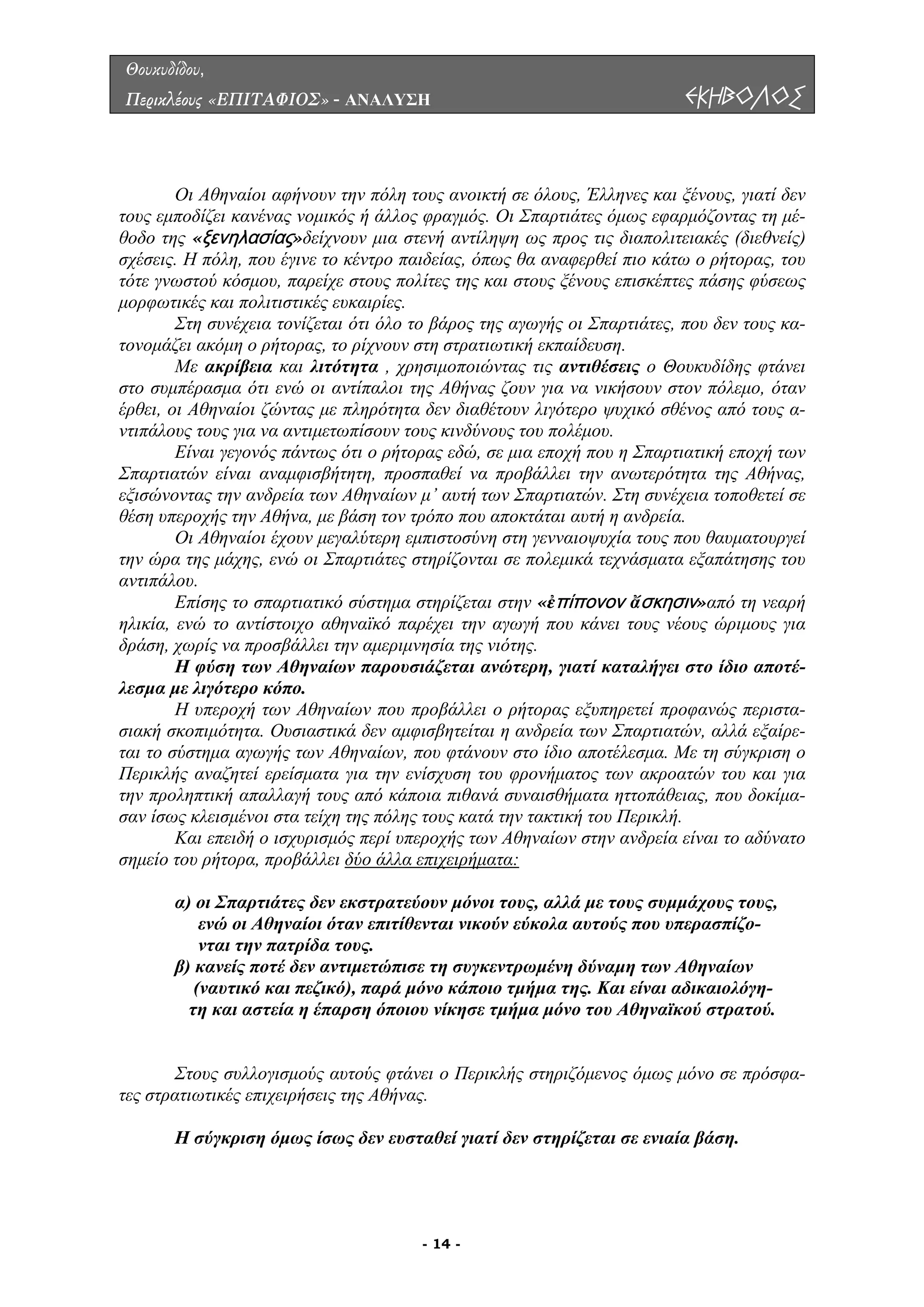 Θουκυδίδου,
Περικλέους «ΕΠΙΤΑΦΙΟΣ» - ΑΝΑΛΥΣΗ ΕΚΗΒΟΛΟΣ
ι Αθηναίοι αφήνουν την πόλη τους ανοικτή σε όλους, Έλληνες και ξένους, γιατί δεν
τους εµ οδίζει κανένας νοµικός ή άλλος φραγµός. Οι Σπαρτιάτες όµως εφαρµόζοντας τη µέ-
θοδο τη
ς
ή εκπαίδευση.
ν στον πόλεµο, όταν
έρθει, ο
τερότητα της Αθήνας,
εξισών
του
αντιπάλ
το αντίστοιχο αθηναϊκό παρέχει την αγωγή που κάνει τους νέους ώριµους για
δράση,
δεν αµφισβητείται η ανδρεία των Σπαρτιατών, αλλά εξαίρε-
ται το σ
Ο
π
ς «ξενηλασίας»δείχνουν µια στενή αντίληψη ως προς τις διαπολιτειακές (διεθνείς)
σχέσεις. Η πόλη, που έγινε το κέντρο παιδείας, όπως θα αναφερθεί πιο κάτω ο ρήτορας, του
τότε γνωστού κόσµου, παρείχε στους πολίτε της και στους ξένους επισκέπτες πάσης φύσεως
µορφωτικές και πολιτιστικές ευκαιρίες.
Στη συνέχεια τονίζεται ότι όλο το βάρος της αγωγής οι Σπαρτιάτες, που δεν τους κα-
τονοµάζει ακόµη ο ρήτορας, το ρίχνουν στη στρατιωτικ
Με ακρίβεια και λιτότητα , χρησιµοποιώντας τις αντιθέσεις ο Θουκυδίδης φτάνει
στο συµπέρασµα ότι ενώ οι αντίπαλοι της Αθήνας ζουν για να νικήσου
ι Αθηναίοι ζώντας µε πληρότητα δεν διαθέτουν λιγότερο ψυχικό σθένος από τους α-
ντιπάλους τους για να αντιµετωπίσουν τους κινδύνους του πολέµου.
Είναι γεγονός πάντως ότι ο ρήτορας εδώ, σε µια εποχή που η Σπαρτιατική εποχή των
Σπαρτιατών είναι αναµφισβήτητη, προσπαθεί να προβάλλει την ανω
οντας την ανδρεία των Αθηναίων µ’ αυτή των Σπαρτιατών. Στη συνέχεια τοποθετεί σε
θέση υπεροχής την Αθήνα, µε βάση τον τρόπο που αποκτάται αυτή η ανδρεία.
Οι Αθηναίοι έχουν µεγαλύτερη εµπιστοσύνη στη γενναιοψυχία τους που θαυµατουργεί
την ώρα της µάχης, ενώ οι Σπαρτιάτες στηρίζονται σε πολεµικά τεχνάσµατα εξαπάτησης
ου.
Επίσης το σπαρτιατικό σύστηµα στηρίζεται στην «ἐπίπονον ἄσκησιν»από τη νεαρή
ηλικία, ενώ
χωρίς να προσβάλλει την αµεριµνησία της νιότης.
Η φύση των Αθηναίων παρουσιάζεται ανώτερη, γιατί καταλήγει στο ίδιο αποτέ-
λεσµα µε λιγότερο κόπο.
Η υπεροχή των Αθηναίων που προβάλλει ο ρήτορας εξυπηρετεί προφανώς περιστα-
σιακή σκοπιµότητα. Ουσιαστικά
ύστηµα αγωγής των Αθηναίων, που φτάνουν στο ίδιο αποτέλεσµα. Με τη σύγκριση ο
Περικλής αναζητεί ερείσµατα για την ενίσχυση του φρονήµατος των ακροατών του και για
την προληπτική απαλλαγή τους από κάποια πιθανά συναισθήµατα ηττοπάθειας, που δοκίµα-
σαν ίσως κλεισµένοι στα τείχη της πόλης τους κατά την τακτική του Περικλή.
Και επειδή ο ισχυρισµός περί υπεροχής των Αθηναίων στην ανδρεία είναι το αδύνατο
σηµείο του ρήτορα, προβάλλει δύο άλλα επιχειρήµατα:
, αλλά µε τους συµµάχους τους,
ενώ οι Αθηναίοι όταν επιτίθενται νικούν εύκολα αυτούς που υπερασπίζο-
ρά µόνο κάποιο τµήµα της. Και είναι αδικαιολόγη-
ύ.
Στους συλλογισµούς αυτούς φτάνει ο Περικλής στηριζόµενος όµως µόνο σε πρόσφα-
ς στρατιωτικές επιχειρήσεις της Αθήνας.
ί δεν στηρίζεται σε ενιαία βάση.
α) οι Σπαρτιάτες δεν εκστρατεύουν µόνοι τους
νται την πατρίδα τους.
β) κανείς ποτέ δεν αντιµετώπισε τη συγκεντρωµένη δύναµη των Αθηναίων
(ναυτικό και πεζικό), πα
τη και αστεία η έπαρση όποιου νίκησε τµήµα µόνο του Αθηναϊκού στρατο
τε
Η σύγκριση όµως ίσως δεν ευσταθεί γιατ
- 14 -
 