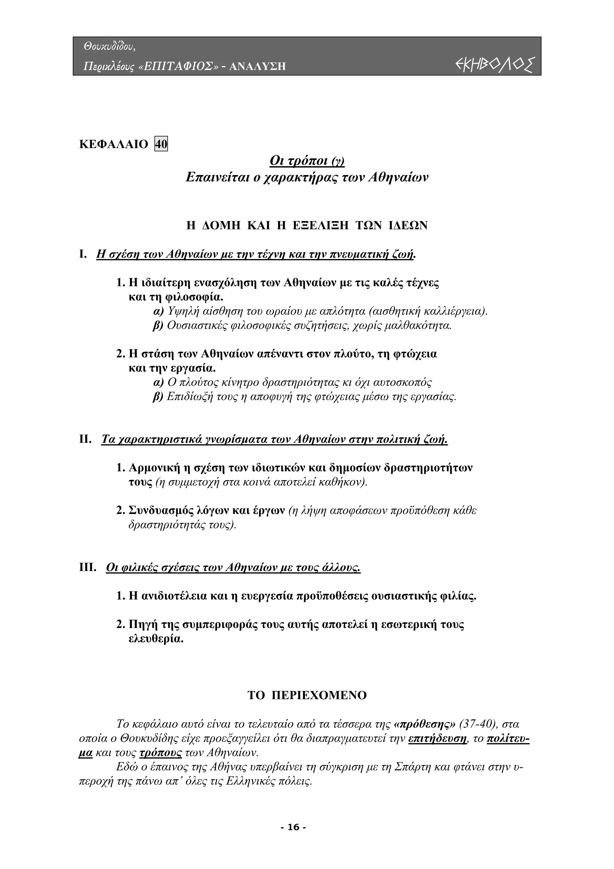 Θουκυδίδου,
Περικλέους «ΕΠΙΤΑΦΙΟΣ» - ΑΝΑΛΥΣΗ ΕΚΗΒΟΛΟΣ
ΚΕΦΑΛΑΙΟ 40
Οι τρόποι (γ)
Επαινείται ο χαρακτήρας των Αθηναίων
Η ∆ΟΜΗ ΚΑΙ Η ΕΞΕΛΙΞΗ ΤΩΝ Ι∆ΕΩΝ
Ι. Η σχέση των Αθηναίων µε την τέχνη και την πνευµατική ζωή.
νες
και τη φιλοσοφία.
ιέργεια).
φιλοσοφικές συζητήσεις, χωρίς µαλθακότητα.
και την εργασία.
ους η αποφυγή της φτώχειας µέσω της εργασίας.
Ι. Τα χαρακτηριστικά γνωρίσµατα των Αθηναίων στην πολιτική ζωή.
1. Η ιδιαίτερη ενασχόληση των Αθηναίων µε τις καλές τέχ
α) Υψηλή αίσθηση του ωραίου µε απλότητα (αισθητική καλλ
β) Ουσιαστικές
2. Η στάση των Αθηναίων απέναντι στον πλούτο, τη φτώχεια
α) Ο πλούτος κίνητρο δραστηριότητας κι όχι αυτοσκοπός
β) Επιδίωξή τ
ων
τους (η συµµετοχή στα κοινά αποτελεί καθήκον).
ων προϋπόθεση κάθε
δραστηριότητάς τους).
ΙΙ. Οι φιλικές σχέσεις των Αθηναίων µε τους άλλους.
Ι
1. Αρµονική η σχέση των ιδιωτικών και δηµοσίων δραστηριοτήτ
2. Συνδυασµός λόγων και έργων (η λήψη αποφάσε
ουσιαστικής φιλίας.
ελευθερία.
ΤΟ ΠΕΡΙΕΧΟΜΕΝΟ
Το κεφάλαιο αυτό είναι το της «πρόθεσης» (37-40), στα
ποία ο Θουκυδίδης είχε προεξαγγείλει ότι θα διαπραγµατευτεί την επιτήδευση
Ι
1. Η ανιδιοτέλεια και η ευεργεσία προϋποθέσεις
2. Πηγή της συµπεριφοράς τους αυτής αποτελεί η εσωτερική τους
τελευταίο από τα τέσσερα
ο , το πολίτευ-
µα και τους τρόπους των Αθηναίων.
Εδώ ο έπαινος της Αθήνας υπερβαίνει τη σύγκριση µε τη Σπάρτη και φτάνει στην υ-
ς.περοχή της πάνω απ’ όλες τις Ελληνικές πόλει
- 16 -
 