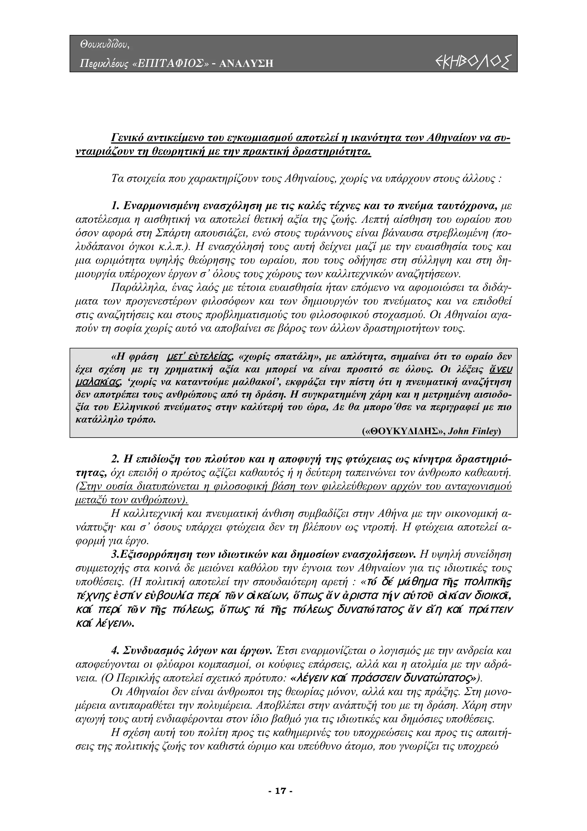 Θουκυδίδου,
Περικλέους «ΕΠΙΤΑΦΙΟΣ» - ΑΝΑΛΥΣΗ ΕΚΗΒΟΛΟΣ
Γενικό αντικείµενο του εγκωµιασµού αποτελεί η ικανότητα των Αθηναίων να συ-
νταιριάζουν τη θεωρητική µε την πρακτική δραστηριότητα.
α υπάρχουν στους άλλους :
ε
ποτέλεσµα η αισθητική να αποτελεί θετική αξία της ζωής. Λεπτή αίσθηση του ωραίου που
όσον α
επιδοθεί
στις αν
Τα στοιχεία που χαρακτηρίζουν τους Αθηναίους, χωρίς ν
1. Εναρµονισµένη ενασχόληση µε τις καλές τέχνες και το πνεύµα ταυτόχρονα, µ
α
φορά στη Σπάρτη απουσιάζει, ενώ στους τυράννους είναι βάναυσα στρεβλωµένη (πο-
λυδάπανοι όγκοι κ.λ.π.). Η ενασχόλησή τους αυτή δείχνει µαζί µε την ευαισθησία τους και
µια ωριµότητα υψηλής θεώρησης του ωραίου, που τους οδήγησε στη σύλληψη και στη δη-
µιουργία υπέροχων έργων σ’ όλους τους χώρους των καλλιτεχνικών αναζητήσεων.
Παράλληλα, ένας λαός µε τέτοια ευαισθησία ήταν επόµενο να αφοµοιώσει τα διδάγ-
µατα των προγενεστέρων φιλοσόφων και των δηµιουργών του πνεύµατος και να
αζητήσεις και στους προβληµατισµούς του φιλοσοφικού στοχασµού. Οι Αθηναίοι αγα-
πούν τη σοφία χωρίς αυτό να αποβαίνει σε βάρος των άλλων δραστηριοτήτων τους.
«Η φράση μετ’ εὐτελείας, «χωρίς σπατάλη», µε απλότητα, σηµαίνει ότι το ωραίο δεν
έχει σχέση µε τη χρηµατική αξία και µπορεί να είναι προσιτό σε όλους. Οι λέξεις ἄνευ
μαλακ αςί , ‘χωρίς να καταντούµε µαλθακοί’, εκφράζει την πίστη ότι η πνευµατική αναζήτηση
δεν αποτρέπει τους ανθρώπους από τη δράση. Η συγκρατηµένη χάρη και η µετρηµένη αισιοδο-
ξία του Ελληνικού πνεύµατος στην καλύτερή του ώρα, ∆ε θα µπορο΄θσε να περιγραφεί µε πιο
κατάλληλο τρόπο.
(«ΘΟΥΚΥ∆Ι∆ΗΣ», John Finley)
2. Η επιδίωξη του πλούτου και η αποφυγή της φτώχειας ως κίνητρα δραστηριό-
ητας, όχι επειδή ο πρώτος αξίζει καθαυτός ή η δεύτερη ταπεινώνει τον άνθρωπο καθεαυτή.
(Στην ο
τ
υσία διατυπώνεται η φιλοσοφική βάση των φιλελεύθερων αρχών του ανταγωνισµού
µεταξύ των ανθρώπων).
Η καλλιτεχνική και πνευµατική άνθιση συµβαδίζει στην Αθήνα µε την οικονοµική α-
νάπτυξη· και σ’ όσους υπάρχει φτώχεια δεν τη βλέπουν ως ντροπή. Η φτώχεια αποτελεί α-
φορµή
δε µειώνει καθόλου την έγνοια των Αθηναίων για τις ιδιωτικές τους
υποθέσ
δυασµός λόγων και έργων. Έτσι εναρµονίζεται ο λογισµός µε την ανδρεία και
ποφεύγονται οι φλύαροι κοµπασµοί, οι κούφιες επάρσεις, αλλά και η ατολµία µε την αδρά-
νεια. (Ο
στην
αγωγή
για έργο.
3.Εξισορρόπηση των ιδιωτικών και δηµοσίων ενασχολήσεων. Η υψηλή συνείδηση
συµµετοχής στα κοινά
εις. (Η πολιτική αποτελεί την σπουδαιότερη αρετή : «τό δέ μάθημα τῆς πολιτικῆς
τέχνης ἐστίν εὐβουλία περί τῶν οἰκείων, ὅπως ἄν ἀριστα τήν αὑτοῦ οἰκίαν διοικοῖ,
καί περί τῶν τῆς πόλεως, ὅπως τά τῆς πόλεως δυνατώτατος ἄν εἴη καί πράττειν
καί λέγειν».
4. Συν
α
Περικλής αποτελεί σχετικό πρότυπο: «λέγειν καί πράσσειν δυνατώτατος»).
Οι Αθηναίοι δεν είναι άνθρωποι της θεωρίας µόνον, αλλά και της πράξης. Στη µονο-
µέρεια αντιπαραθέτει την πολυµέρεια. Αποβλέπει στην ανάπτυξή του µε τη δράση. Χάρη
τους αυτή ενδιαφέρονται στον ίδιο βαθµό για τις ιδιωτικές και δηµόσιες υποθέσεις.
Η σχέση αυτή του πολίτη προς τις καθηµερινές του υποχρεώσεις και προς τις απαιτή-
σεις της πολιτικής ζωής τον καθιστά ώριµο και υπεύθυνο άτοµο, που γνωρίζει τις υποχρεώ
- 17 -
 