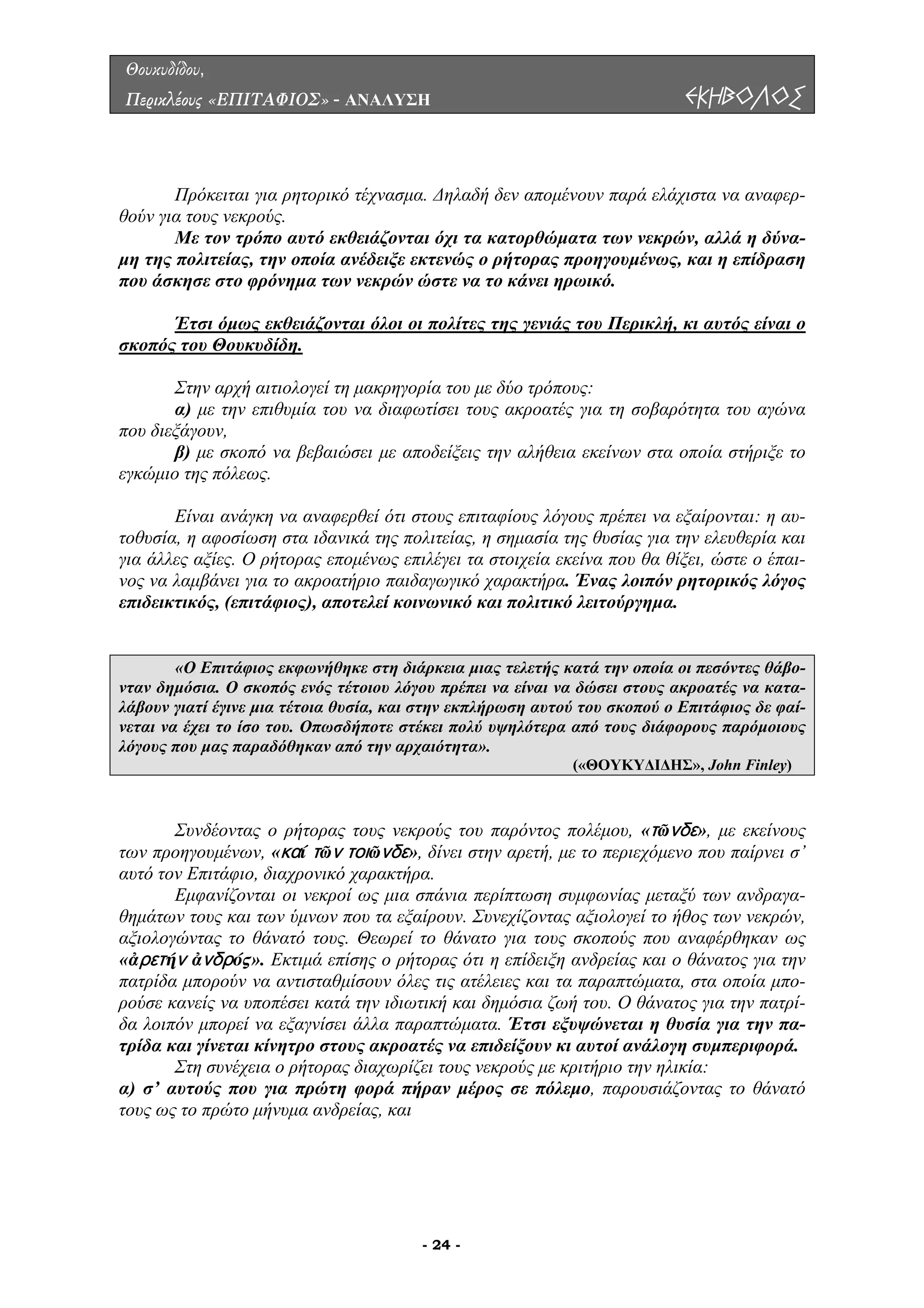 Θουκυδίδου,
Περικλέους «ΕΠΙΤΑΦΙΟΣ» - ΑΝΑΛΥΣΗ ΕΚΗΒΟΛΟΣ
ρόκειται για ρητορικό τέχνασµα. ∆ηλαδή δεν αποµένουν παρά ελάχιστα να αναφερ-
θούν γι τους νεκρούς.
ε τον τρόπο αυτό εκθειάζονται όχι τα κατορθώµατα των νεκρών, αλλά η δύνα-
µη της ολιτείας, την οποία ανέδειξε εκτενώς ο ρήτορας προηγουµένως, και η επίδραση
που άσ
Π
α
Μ
π
κησε στο φρόνηµα των νεκρών ώστε να το κάνει ηρωικό.
Έτσι όµως εκθειάζονται όλοι οι πολίτες της γενιάς του Περικλή, κι αυτός είναι ο
σκοπός του Θουκυδίδη.
την αρχή αιτιολογεί τη µακρηγορία του µε δύο τρόπους:
) µε σκοπό να βεβαιώσει µε αποδείξεις την αλήθεια εκείνων στα οποία στήριξε το
γκώµι
άγκη να αναφερθεί ότι στους επιταφίους λόγους πρέπει να εξαίρονται: η αυ-
τοθυσία
τορας εποµένως επιλέγει τα στοιχεία εκείνα που θα θίξει, ώστε ο έπαι-
ος να λαµβάνει για το ακροατήριο παιδαγωγικό χαρακτήρα. Ένας λοιπόν ρητορικός λόγος
επιδεικ
Σ
α) µε την επιθυµία του να διαφωτίσει τους ακροατές για τη σοβαρότητα του αγώνα
που διεξάγουν,
β
ε ο της πόλεως.
Είναι αν
, η αφοσίωση στα ιδανικά της πολιτείας, η σηµασία της θυσίας για την ελευθερία και
για άλλες αξίες. Ο ρή
ν
τικός, (επιτάφιος), αποτελεί κοινωνικό και πολιτικό λειτούργηµα.
«Ο Επιτάφιος εκφωνήθηκε στη διάρκεια µιας τελετής κατά την οποία οι πεσόντες θάβο-
νταν δηµόσια. Ο σκοπός ενός τέτοιου λόγου πρέπει να είναι να δώσει στους ακροατές να κατα-
λάβουν γιατί έγινε µια τέτοια θυσία, και στην εκπλήρωση αυτού του σκοπού ο Επιτάφιος δε φαί-
νεται να έχει το ίσο του. Οπωσδήποτε στέκει πολύ υψηλότερα από τους διάφορους παρόµοιους
λ που µας παραδόθηκαν από την αρχαιότητα».όγους
(«ΘΟΥΚΥ∆Ι∆ΗΣ», John Finley)
Συνδέοντας ο ρήτορας τους νεκρούς του παρόντος πολέµου, «τῶνδε», µε εκείνους
’
τό τον Επιτάφιο, διαχρονικό χαρακτήρα.
ονται οι νεκροί ως µια σπάνια περίπτωση συµφωνίας µεταξύ των ανδραγα-
θηµάτω
ς ότι η επίδειξη ανδρείας και ο θάνατος για την
πατρίδα
των προηγουµένων, «καί τῶν τοιῶνδε», δίνει στην αρετή, µε το περιεχόµενο που παίρνει σ
αυ
Εµφανίζ
ν τους και των ύµνων που τα εξαίρουν. Συνεχίζοντας αξιολογεί το ήθος των νεκρών,
αξιολογώντας το θάνατό τους. Θεωρεί το θάνατο για τους σκοπούς που αναφέρθηκαν ως
«ἀρετήν ἀνδρός». Εκτιµά επίσης ο ρήτορα
µπορούν να αντισταθµίσουν όλες τις ατέλειες και τα παραπτώµατα, στα οποία µπο-
ρούσε κανείς να υποπέσει κατά την ιδιωτική και δηµόσια ζωή του. Ο θάνατος για την πατρί-
δα λοιπόν µπορεί να εξαγνίσει άλλα παραπτώµατα. Έτσι εξυψώνεται η θυσία για την πα-
τρίδα και γίνεται κίνητρο στους ακροατές να επιδείξουν κι αυτοί ανάλογη συµπεριφορά.
Στη συνέχεια ο ρήτορας διαχωρίζει τους νεκρούς µε κριτήριο την ηλικία:
α) σ’ αυτούς που για πρώτη φορά πήραν µέρος σε πόλεµο, παρουσιάζοντας το θάνατό
τους ως το πρώτο µήνυµα ανδρείας, και
- 24 -
 