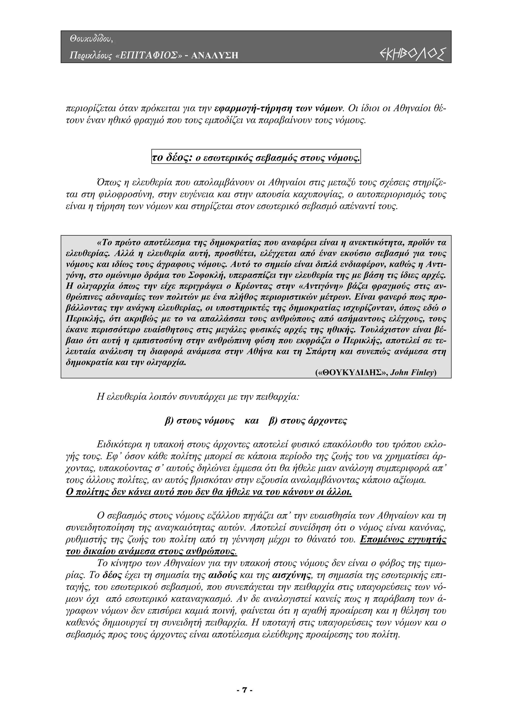 Θουκυδίδου,
Περικλέους «ΕΠΙΤΑΦΙΟΣ» - ΑΝΑΛΥΣΗ ΕΚΗΒΟΛΟΣ
περιορίζεται όταν πρόκειται για την εφαρµογή-τήρηση των νόµων. Οι ίδιοι οι Αθηναίοι θέ-
τουν έναν ηθικό φραγµό που τους εµποδίζει να παραβαίνουν τους νόµους.
το δέος: ο εσωτερικός σεβασµός στους νόµους.
Όπως η ελευθερία που απολαµβάνουν οι Αθηναίοι στις µεταξύ τους σχέσεις στηρίζε-
ται στη φιλοφροσύνη, στην ευγένεια και την απουσία καχυποψίας, ο αυτοπεριορισµός τους
είναι η τήρηση των νόµων και στηρίζεται στον εσωτερικό σεβασµό απέναντί τους.
σ
«Το πρώτο αποτέλεσµα της δηµοκρατίας που αναφέρει είναι η ανεκτικότητα, προϊόν τα
ελευθερίας. Αλλά η ελευθερία αυτή, προσθέτει, ελέγχεται από έναν εκούσιο σεβασµό για τους
νόµους και ιδίως τους άγραφους νόµους. Αυτό το σηµείο είναι διπλά ενδιαφέρον, καθώς η Αντι-
γόνη, στο οµώνυµο δράµα του Σοφοκλή, υπερασπίζει την ελευθερία της µε βάση τις ίδιες αρχές.
Η ολιγαρχία όπως την είχε περιγράψει ο Κρέοντας στην «Αντιγόνη» βάζει φραγµούς στις αν-
θρώπινες αδυναµίες των πολιτών µε ένα πλήθος περιοριστικών µέτρων. Είναι φανερό πως προ-
βάλλοντας την ανάγκη ελευθερίας, οι υποστηρικτές της δηµοκρατίας ισχυρίζονταν, όπως εδώ ο
Περικλής, ότι ακριβώς µε το να απαλλάσσει τους ανθρώπους από ασήµαντους ελέγχους, τους
έκανε περισσότερο ευαίσθητους στις µεγάλες φυσικές αρχές της ηθικής. Τουλάχιστον είναι βέ-
βαιο ότι αυτή η εµπιστοσύνη στην ανθρώπινη φύση που εκφράζει ο Περικλής, αποτελεί σε τε-
λευταία ανάλυση τη διαφορά ανάµεσα στην Αθήνα και τη Σπάρτη και συνεπώς ανάµεσα στη
δηµοκρατία και την ολιγαρχία.
(«ΘΟΥΚΥ∆Ι∆ΗΣ», John Finley)
Η ελευθερία λοιπόν συνυπάρχει µε την πειθαρχία:
β) στους νόµους και β) στους άρχοντες
Ειδικότερα η υπακοή στους άρχοντες αποτελεί φυσικό επακόλουθο του τρόπου εκλο-
γής τους. Εφ’ όσον κάθε πολίτης µπορεί σε κάποια περίοδο της ζωής του να χρηµατίσει άρ-
χοντας, υπακούοντας σ’ αυτούς δηλώνει έµµεσα ότι θα ήθελε µιαν ανάλογη συµπεριφορά απ’
τους άλλους πολίτες, αν αυτός βρισκόταν στην εξουσία αναλαµβάνοντας κάποιο αξίωµα.
Ο πολίτης δεν κάνει αυτό που δεν θα ήθελε να του κάνουν οι άλλοι.
Ο σεβασµός στους νόµους εξάλλου πηγάζει απ’ την ευαισθησία των Αθηναίων και τη
συνειδητοποίηση της αναγκαιότητας αυτών. Αποτελεί συνείδηση ότι ο νόµος είναι κανόνας,
ρυθµιστής της ζωής του πολίτη από τη γέννηση µέχρι το θάνατό του. Εποµένως εγγυητής
του δικαίου ανάµεσα στους ανθρώπους.
Το κίνητρο των Αθηναίων για την υπακοή στους νόµους δεν είναι ο φόβος της τιµω-
ρίας. Το δέος έχει τη σηµασία της αιδούς και της αισχύνης, τη σηµασία της εσωτερικής επι-
ταγής, του εσωτερικού σεβασµού, που συνεπάγεται την πειθαρχία στις υπαγορεύσεις των νό-
µων όχι από εσωτερικό καταναγκασµό. Αν δε αναλογιστεί κανείς πως η παράβαση των ά-
γραφων νόµων δεν επισύρει καµιά ποινή, φαίνεται ότι η αγαθή προαίρεση και η θέληση του
καθενός δηµιουργεί τη συνειδητή πειθαρχία. Η υποταγή στις υπαγορεύσεις των νόµων και ο
σεβασµός προς τους άρχοντες είναι αποτέλεσµα ελεύθερης προαίρεσης του πολίτη.
- 7 -
 