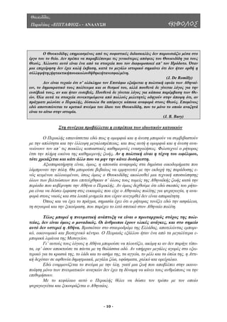 Θουκυδίδου,
Περικλέους «ΕΠΙΤΑΦΙΟΣ» - ΑΝΑΛΥΣΗ ΕΚΗΒΟΛΟΣ
Ο Θουκυδίδης επηρεασµένος από τις σοφιστικές διδασκαλίες δεν παρουσιάζει µέσα στο
έργο του το θείο. ∆εν πρέπει να παραβλέπουµε τις γενικότερες απόψεις του Θουκυδίδη για τους
Θεούς. Άλλωστε αυτό είναι ένα από τα στοιχεία που τον διαφοροποιεί απ’ τον Ηρόδοτο. Όταν
µια επιχείρηση δεν έχει καλή έκβαση, κατά το µεγάλο ιστορικό σηµαίνει ότι δεν ήταν ορθή η
σύλληψήτηςήητακτικήπουακολουθήθηκεήτανεσφαλµένη.
(J. De Romilly)
∆εν είναι τυχαίο ότι σ’ ολόκληρο τον Επιτάφιο εξαίρεται η πολιτική εφυία των Αθηναί-
ων, το δηµοκρατικό τους πολίτευµα και οι θεσµοί του, αλλά πουθενά δε γίνεται λόγος για την
ευσέβειά τους, αν και ήταν ευσεβείς. Πουθενά δε γίνεται λόγος για κάποια παρέµβαση των Θε-
ών. Όλα αυτά τα στοιχεία συνεκτιµώµενα από πολλούς µελετητές οδηγούν στην άποψη ότι, αν
πράγµατι µιλούσε ο Περικλής, δύσκολα θα απέφευγε κάποια αναφορά στους Θεούς. Εποµένως
εδώ αποτυπώνεται το κριτικό πνεύµα του ίδιου του Θουκυδίδη, που το µόνο το οποίο αναζητά
είναι το αίτιο στην ιστορία.
(J. B. Bury)
Στη συνέχεια προβάλλεται η ευπρέπεια των ιδιωτικών κατοικιών
Περικλής υπαινίσσεται εδώ πως η οµορφιά και η άνεση µπορούν να συµβιβαστούν
µε την
µόσια οικοδοµήµατα που
λάµπρυ
σφάλεια,
τη σιγο
έλος µπορεί η πνευµατική ανάπτυξη να είναι ο πρωταρχικός στόχος της πολι-
τείας,
µπορούσε να πλουτίζει, ακόµη κι αν δεν παρήγε τίπο-
τα, εφ’
ην ικανο-
ποίηση
κεφάλαιο αυτό ο Περικλής θέλει να δώσει τον τρόπο µε τον οποίο
ψυχαγωγείται και ξεκουράζεται ο Αθηναίος.
Ο
απλότητα και την έλλειψη µεγαλοπρέπειας, και πως αυτή η οµορφιά και η άνεση ανα-
νεώνουν τον απ’ τις ποικίλες κοπιαστικές καθηµερινές ενασχολήσεις. Φιλοτεχνεί ο ρήτορας
έτσι την πλήρη εικόνα της καθηµερινής ζωής. Αν η πολιτική είναι η τέχνη του ωφέλιµου,
τότε χρειάζεται και κάτι άλλο που να µην την κάνει δυσάρεστη.
Αξιοπαρατήρητη είναι, όµως, η απουσία αναφοράς στα δη
ναν την πόλη. Θα µπορούσε βεβαίως να ερµηνευτεί µε την εκδοχή της παράδοσης ε-
νός κειµένου αλλοιωµένου, ίσως όµως ο Θουκυδίδης ακολουθεί µια τεχνική αποσιώπησης
όλων των βελτιώσεων που επιτεύχθηκαν σ’ όλους τους τοµείς της Αθηναϊκής ζωής κατά την
περίοδο που κυβέρνησε την Αθήνα ο Περικλής. Aν όµως δεχθούµε ότι εδώ σκοπός του ρήτο-
ρα είναι να δώσει έµφαση στις ευκαιρίες που είχε ο Αθηναίος πολίτης για ψυχαγωγία, η ανα-
φορά στους ναούς και στα λοιπά µνηµεία που είχαν ανεγερθεί δεν είναι απαραίτητη.
Όπως και να έχει το πράγµα, σηµασία έχει ότι ο ρήτορας τονίζει εδώ την α
υριά και την ξεκούραση, που παρέχει το λιτό σπιτικό στον Αθηναίο πολίτη.
Τ
δεν είναι όµως ο µοναδικός. Οι άνθρωποι έχουν υλικές ανάγκες, και στο σηµείο
αυτό δεν υστερεί η Αθήνα. Βρισκόταν στο σταυροδρόµι της Ελλάδας, αποτελώντας εµπορι-
κό, οικονοµικό και βιοτεχνικό κέντρο. Ο Πειραιάς εξάλλου ήταν ένα από τα µεγαλύτερα ε-
µπορικά λιµάνια της Μεσογείου.
Γι’ αυτούς τους λόγους η Αθήνα
όσον αποκτούσε τα πάντα µε τη θαλάσσια οδό. Αν υπήρχαν µεγάλες αγορές στο εξω-
τερικό για τα κρασιά της, το λάδι και το ασήµι της, τα αγγεία, το µέλι και τα όπλα της, η Αττι-
κή δεχόταν σε αφθονία δηµητριακά, µεγάλα ζώα, υφάσµατα, χαλκό και ορείχαλκο.
Εδώ εναρµονίζεται το πνεύµα µε την ύλη, γιατί µια ζωή που αποβλέπει στ
µόνο των πνευµατικών αναγκών δεν έχει τη δύναµη να κάνει τους ανθρώπους να την
επιθυµήσουν.
Με το
- 10 -
 