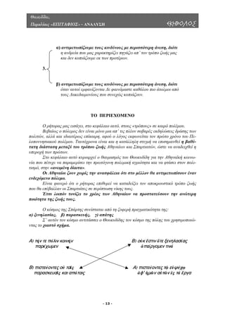 Θουκυδίδου,
Περικλέους «ΕΠΙΤΑΦΙΟΣ» - ΑΝΑΛΥΣΗ ΕΚΗΒΟΛΟΣ
α) αντιµετωπίζουµε τους κινδύνους µε περισσότερη άνεση, διότι
η ανδρεία που µας χαρακτηρίζει πηγάζει απ’ τον τρόπο ζωής µας
.
) αντιµετωπίζουµε τους κινδύνους µε περισσότερη άνεση, διότι
όταν αυτοί εµφανίζονται ∆ε φαινόµαστε καθόλου πιο άτολµοι από
ΤΟ ΠΕΡΙΕΧΟΜΕΝΟ
Ο ρήτορας µας εισάγει, στο ρόπους» σε καιρό πολέµου.
Βεβαίως ο πόλεµος δεν είναι µόνο µια π’ τις πλέον σοβαρές εκδηλώσεις δράσης των
Πε-
λοπονν
πολεµική αγριότητα και να φτάσει στον πολι-
τισµό, σ
σε περίπτωση νίκης τους.
της συνίσταται από τη ζοφερή πραγµατικότητα της:
) ξενηλασίας, β) παρασκευής, γ) απάτης
χρησιµοποιώ-
) τήν τε πόλιν κοινήν Β) οὐκ ἔστιν ὅτε ξενηλασίας
παρέχωμεν ἀπείργομεν τινά
) πιστεύοντες οὐ Α) πιστεύοντες τῷ εὐψύχῳ
παρασκευαῖς ἀφ' ἡμῶν αὐτῶν ἐς τά ἔργα
και δεν κοπιάζουµε εκ των προτέρων.
3
β
τους Λακεδαιµονίους που συνεχώς κοπιάζουν.
κεφάλαιο αυτό, στους «τ
α
πολιτών, αλλά και ιδιαιτέρως επίκαιρη, αφού ο λόγος εκφωνείται τον πρώτο χρόνο του
ησιακού πολέµου. Ταυτόχρονα είναι και η κατάλληλη στιγµή να επισηµανθεί η βαθύ-
τατη διάσταση µεταξύ του τρόπου ζωής Αθηναίων και Σπαρτιατών, ώστε να αναδειχθεί η
υπεροχή των πρώτων.
Στο κεφάλαιο αυτό κυριαρχεί ο θαυµασµός του Θουκυδίδη για την Αθηναϊκή κοινω-
νία που πέτυχε να παραµερίσει την πρωτόγονη
την «ανειµένη δίαιτα».
Οι Αθηναίοι ζουν χωρίς την ανασφάλεια ότι στο µέλλον θα αντιµετωπίσουν έναν
ενδεχόµενο πόλεµο.
Είναι φανερό ότι ο ρήτορας επιθυµεί να καταδείξει τον αποκρουστικό τρόπο ζωής
που θα επέβαλλαν οι Σπαρτιάτες
Έτσι λοιπόν τονίζει το χρέος των Αθηναίων να προστατεύσουν την ανώτερη
ποιότητα της ζωής τους.
Ο κόσµος της Σπάρ
α
Σ’ αυτόν τον κόσµο αντιτάσσει ο Θουκυδίδης τον κόσµο της πόλης του
ντας το χιαστό σχήµα.
ταῖς
και απάταις
Α
Β
- 13 -
 