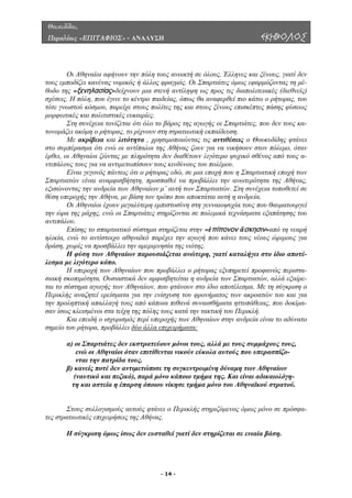 Θουκυδίδου,
Περικλέους «ΕΠΙΤΑΦΙΟΣ» - ΑΝΑΛΥΣΗ ΕΚΗΒΟΛΟΣ
ι Αθηναίοι αφήνουν την πόλη τους ανοικτή σε όλους, Έλληνες και ξένους, γιατί δεν
τους εµ οδίζει κανένας νοµικός ή άλλος φραγµός. Οι Σπαρτιάτες όµως εφαρµόζοντας τη µέ-
θοδο τη
ς
ή εκπαίδευση.
ν στον πόλεµο, όταν
έρθει, ο
τερότητα της Αθήνας,
εξισών
του
αντιπάλ
το αντίστοιχο αθηναϊκό παρέχει την αγωγή που κάνει τους νέους ώριµους για
δράση,
δεν αµφισβητείται η ανδρεία των Σπαρτιατών, αλλά εξαίρε-
ται το σ
Ο
π
ς «ξενηλασίας»δείχνουν µια στενή αντίληψη ως προς τις διαπολιτειακές (διεθνείς)
σχέσεις. Η πόλη, που έγινε το κέντρο παιδείας, όπως θα αναφερθεί πιο κάτω ο ρήτορας, του
τότε γνωστού κόσµου, παρείχε στους πολίτε της και στους ξένους επισκέπτες πάσης φύσεως
µορφωτικές και πολιτιστικές ευκαιρίες.
Στη συνέχεια τονίζεται ότι όλο το βάρος της αγωγής οι Σπαρτιάτες, που δεν τους κα-
τονοµάζει ακόµη ο ρήτορας, το ρίχνουν στη στρατιωτικ
Με ακρίβεια και λιτότητα , χρησιµοποιώντας τις αντιθέσεις ο Θουκυδίδης φτάνει
στο συµπέρασµα ότι ενώ οι αντίπαλοι της Αθήνας ζουν για να νικήσου
ι Αθηναίοι ζώντας µε πληρότητα δεν διαθέτουν λιγότερο ψυχικό σθένος από τους α-
ντιπάλους τους για να αντιµετωπίσουν τους κινδύνους του πολέµου.
Είναι γεγονός πάντως ότι ο ρήτορας εδώ, σε µια εποχή που η Σπαρτιατική εποχή των
Σπαρτιατών είναι αναµφισβήτητη, προσπαθεί να προβάλλει την ανω
οντας την ανδρεία των Αθηναίων µ’ αυτή των Σπαρτιατών. Στη συνέχεια τοποθετεί σε
θέση υπεροχής την Αθήνα, µε βάση τον τρόπο που αποκτάται αυτή η ανδρεία.
Οι Αθηναίοι έχουν µεγαλύτερη εµπιστοσύνη στη γενναιοψυχία τους που θαυµατουργεί
την ώρα της µάχης, ενώ οι Σπαρτιάτες στηρίζονται σε πολεµικά τεχνάσµατα εξαπάτησης
ου.
Επίσης το σπαρτιατικό σύστηµα στηρίζεται στην «ἐπίπονον ἄσκησιν»από τη νεαρή
ηλικία, ενώ
χωρίς να προσβάλλει την αµεριµνησία της νιότης.
Η φύση των Αθηναίων παρουσιάζεται ανώτερη, γιατί καταλήγει στο ίδιο αποτέ-
λεσµα µε λιγότερο κόπο.
Η υπεροχή των Αθηναίων που προβάλλει ο ρήτορας εξυπηρετεί προφανώς περιστα-
σιακή σκοπιµότητα. Ουσιαστικά
ύστηµα αγωγής των Αθηναίων, που φτάνουν στο ίδιο αποτέλεσµα. Με τη σύγκριση ο
Περικλής αναζητεί ερείσµατα για την ενίσχυση του φρονήµατος των ακροατών του και για
την προληπτική απαλλαγή τους από κάποια πιθανά συναισθήµατα ηττοπάθειας, που δοκίµα-
σαν ίσως κλεισµένοι στα τείχη της πόλης τους κατά την τακτική του Περικλή.
Και επειδή ο ισχυρισµός περί υπεροχής των Αθηναίων στην ανδρεία είναι το αδύνατο
σηµείο του ρήτορα, προβάλλει δύο άλλα επιχειρήµατα:
, αλλά µε τους συµµάχους τους,
ενώ οι Αθηναίοι όταν επιτίθενται νικούν εύκολα αυτούς που υπερασπίζο-
ρά µόνο κάποιο τµήµα της. Και είναι αδικαιολόγη-
ύ.
Στους συλλογισµούς αυτούς φτάνει ο Περικλής στηριζόµενος όµως µόνο σε πρόσφα-
ς στρατιωτικές επιχειρήσεις της Αθήνας.
ί δεν στηρίζεται σε ενιαία βάση.
α) οι Σπαρτιάτες δεν εκστρατεύουν µόνοι τους
νται την πατρίδα τους.
β) κανείς ποτέ δεν αντιµετώπισε τη συγκεντρωµένη δύναµη των Αθηναίων
(ναυτικό και πεζικό), πα
τη και αστεία η έπαρση όποιου νίκησε τµήµα µόνο του Αθηναϊκού στρατο
τε
Η σύγκριση όµως ίσως δεν ευσταθεί γιατ
- 14 -
 