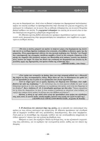 Θουκυδίδου,
Περικλέους «ΕΠΙΤΑΦΙΟΣ» - ΑΝΑΛΥΣΗ ΕΚΗΒΟΛΟΣ
εις και τα δικαιώµατά του. Αυτό είναι το βασικό γνώρισµα του δηµοκρατικού πολιτεύµατος:
φήνει τον πολίτη ελεύθερο να δραστηριοποιείται στην ιδιωτική του ζωή και συγχρόνως του
άσεων, που λαµβάνουν ως φρό-
νιµοι κι
σ
α
καλλιεργεί το ενδιαφέρον για τα κοινά. Και η επίδειξη ενδιαφέροντος για τα κοινά θεωρείται
βασικό καθήκον του πολίτη. Το ενεργητικό ενδιαφέρον του πολίτη για τα κοινά είναι το ύψι-
στο δικαίωµα και συγχρόνως η βαρύτερη υποχρέωσή του.
Οι Αθηναίοι έχοντας βαθιά επίγνωση των κρισίµων περιστάσεων κρίνουν και αξιο-
λογούν αυτές προχωρώντας στην πραγµατοποίηση των αποφ
ελεύθεροι πολίτες.
«Ότι όλοι οι πολίτες µπορούν και πρέπει να παίρνουν µέρος στη διαµόρφωση της πολιτι-
κής και ότι η ελεύθερη δηµόσια συζήτηση είναι αναγκαία, είναι βέβαια οι βασικές αρχές της δη-
µ ίας. Είναι χαρακτηριστικό εξάλλου ότι στη σχετική συζήτηση στις ‘Ικέτιδες’ του Ευριπί-οκρατ
δη ο υποστηρικτής της ολιγαρχίας επιτίθεται ακριβώς σ’αυτά τα δύο στοιχεία. Εποµένως ο Πε-
ρικλής δεν εκφράζει εδώ κατοπινές σκέψεις του Θουκυδίδη αλλά απόψεις γνωστές και διαδεδο-
µένες εκείνον τον καιρό. Τα λόγια του δίνουν την εντύπωση του θεωρητικού που αναλύει τις θε-
µελιώδεις αρχές της δηµοκρατίας στα πρώτα στάδια της ανάπτυξής της».
(«ΘΟΥΚΥ∆Ι∆ΗΣ», John Finley)
«Στον τρόπο που αντικρύζει τη δράση, όπως και στην ιστορική µέθοδό του, ο Θουκυδί-
δης δείχνει τις ίδιες συνταιριασµένες τάσεις. Βάζει πάνω απ’ όλα, τα δικαιώµατα του ορθού λό-
γου και προσπαθεί µε όλα τα µέσα να τα εξασφαλίσει όσο γίνεται περισσότερο.
Αυτό το νόηµα έχουν και οι ωραίες δηλώσεις του Περικλή στον Επιτάφιο, όταν επιβε-
βαιώνει την αξία της συζήτησης: "…δεν πιστεύουµε πως τα λόγια φέρνουν βλάβη στα έργα· να µη
διδαχτούµε πρώτα µε το λόγο, πριν φτάσουµε να ενεργήσουµε όσα πρέπει, αυτό είναι που θαρρούµε το
πιο βλαβερό". Και ο ∆ιόδοτος (Γ. 42, 2) ξαναθυµίζει αργότερα την ίδια ιδέα: "όποιος ισχυρίζεται
ότι τα λόγια δεν διαφωτίζουν τα έργα, ή είναι ανόητος ή σκέπτεται µε ιδιοτέλεια· είναι ανόητος, αν
νοµίζει πως υπάρχει άλλος τρόπος να ρίξουµε φως στα αβέβαια µελλούµενα".
Ωστόσο, η πίστη µε την οποία κάνει αυτή την προσπάθεια είναι ακόµα πιο αξιοθαύµα-
στη, γιατί, ποτέ, σε κανένα πεδίο, επειδή ακριβώς πιστεύει στη λογική, δεν ξεχνά τα όριά της».
(«ΙΣΤΟΡΙΑ ΚΑΙ ΛΟΓΟΣ ΣΤΟΝ ΘΟΥΚΥ∆Ι∆Η», Jacqueline De Romilly)
5. Η ιδιοτέλεια δεν αποτελεί έδρα της φιλίας, και η απουσία του υπολογισµού στις
χέσεις µε τους άλλους καλλιεργεί την αλληλεγγύη. Οι Αθηναίοι προτάσσουν την ελευθερία
από το
ών, καθώς και τον έπαινο της
Ιστορίας.
σ
συµφέρον αντίθετα από τους φιλύποπτους Λακεδαιµονίους. Και είναι υπερήφανοι.
Γιατί µαζί µε το συναίσθηµα της υπεροχής νιώθουν και την ανυστερόβουλη υποχρέωση να
έλθουν αρωγοί σ’ όποιον έχει την ανάγκη της βοήθειάς τους.
Μπορούν οι λαοί, που κερδίζουν δίκαια τη δύναµή τους, να την αξιοποιούν ευεργετώ-
ντας τους αδυνάτους, για να κερδίζουν την ευγνωµοσύνη αυτ
- 18 -
 