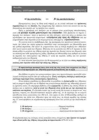 Θουκυδίδου,
Περικλέους «ΕΠΙΤΑΦΙΟΣ» - ΑΝΑΛΥΣΗ ΕΚΗΒΟΛΟΣ
α) της αυτοχθονίας και β) της αρετής(ανδρείας)
Προηγουµένως όµως τη θέση αυτή στήριξε µε τη γενική επίκληση του πρέποντος
(αρµόζοντος) και του δικαίου. Της υποχρέωσης δηλ. κάποιου έναντι του εαυτού του και της
δικαιοσύνης που πηγάζει απ’ τις πράξεις των νεκρών.
Όµως η προσφορά των πατέρων για το ρήτορα είναι µεγαλύτερης σπουδαιότητας,
γιατί «τό φυλάξαι τἀγαθά χαλεπώτερον του κτήσασθαι». Εδώ βρίσκεται το σηµείο υ-
περοχής των πατέρων: άξιοι οι πρόγονοι για όσα επέτυχαν, αλλά πιο άξιοι οι πατέρες που
αξιοποίησαν την προγονική κληρονοµιά: «κτησάμενοι γάρ προς οἷς ἐδέξαντο» και την
κληροδότησαν στην παρούσα γενιά στερεωµένη και επαυξηµένη: «προσκατέλιπον»
Το γεγονός αυτό (ο υποβιβασµός δηλ. της προσφοράς των προγόνων) αποτελεί καινο-
τοµία, την οποία την οποία ορισµένοι αποδίδουν στην «ανυποληψία» του Θουκυδίδη προς
την µυθική παράδοση. Επί πλέον δε µνηµονεύεται ούτε η ένδοξη συµβολή των Αθηναίων
στον κοινό αγώνα κατά των Περσών. Φαίνεται ότι τα γεγονότα του 404 π.Χ. ύψωσαν σε διά-
σταση µύθου το µεγαλείο της Αθήνας κατά την περίοδο του Χρυσού Αιώνα του Περικλή, ώστε
να επισκιάζεται κάθε προηγούµενος µύθος. Πρόθεση του Θουκυδίδη είναι καθαρά να τονίσει
τη σηµασία των επιτευγµάτων της Αθήνας σ’ αυτή την περίοδο, καθώς και τον ηγετικό-
καθοριστικό ρόλο του Περικλή.
Γι’ αυτό άλλωστε προεξαγγέλλει ότι θα περιοριστεί µε το λόγο του στους παράγοντες
εκείνους που ύψωσαν τόσο πολύ την πόλη της Αθήνας.
Η σηµαντικότερη προσφορά όµως είναι αυτή της νέας γενιάς (των συγχρόνων του Περι-
κλή), διότι αυτή δηµιούργησε την Αθηναϊκή ηγεµονία µετατρέποντάς την σε αρχή.
Και βέβαια το χρέος των µεταγενεστέρων προς τους προγενέστερους ακολουθεί αξιο-
λογικά αντίστροφη πορεία από την καθιερωµένη. Στους νεωτέρους (πατέρες) οφείλεται µε-
γαλύτερη τιµή παρά στους παλαιοτέρους (προγόνους).
Είναι έκδηλη η πρόθεση του Θουκυδίδη να µεταθέσει το ζωτικό µύθο των Αθηναίων
από το µακρινό παρελθόν και τα Μηδικά στη µεταγενέστερη περίοδο της Αθηναϊκής ηγεµονί-
ας (χρυσούς αιών). Το επιχείρηµα βεβαίως είναι η ηγεµονία, τις βάσεις της οποίας έθεσαν οι
πατέρες και οι πρόγονοι, αλλά η γενιά του Περικλή είναι αυτή που µε την πολιτική του
επέκτεινε και παγίωσε. Η εξύµνηση λοιπόν της γενιάς αυτής θα τονώσει το πεσµένο απ’ τους
πρώτους νεκρούς του Πελοποννησιακού πολέµου ηθικό της. Αν δε δεχτούµε ότι το κείµενο
απευθύνεται στους αναγνώστες του 404 π.Χ., τότε ισχύει το ίδιο. Ο Θουκυδίδης επιθυµεί να
αναστηλώσει την πίστη των Αθηναίων προς την πόλη τους, τη στιγµή ακριβώς της πτώσης
της. Γι’ αυτό προβαίνει σε κλιµάκωση της προσφοράς όλων των γενεών µε την ακόλουθη πο-
ρεία:
1. Οι πρόγονοι………………………………………Οµηρική παράδοση
2. Οι πατέρες…………………………………………τα Μηδικά
3. Οι σύγχρονοι………………………………………ακµή-ηγεµονία-πεντηκονταετία
Η κλιµάκωση προς τις νεώτερες γενιές καταλήγει στους συγχρόνους που ύφαναν το λαµπρό-
τερο εθνικό µύθο της Αθήνας στη µεγάλη πεντηκονταετία (479-431 π.Χ.)
- 2 -
 
