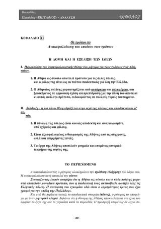 Θουκυδίδου,
Περικλέους «ΕΠΙΤΑΦΙΟΣ» - ΑΝΑΛΥΣΗ ΕΚΗΒΟΛΟΣ
ΚΕΦΑΛΑΙΟ 41
Οι τρόποι (δ)
Ανακεφαλαίωση του επαίνου των τρόπων
Ι. Παρουσίαση της ανακεφαλαιωτικής θέσης του ρήτορα για τους τρόπους των Αθη-
Η ∆ΟΜΗ ΚΑΙ Η ΕΞΕΛΙΞΗ ΤΩΝ Ι∆ΕΩΝ
ναίων.
1. Η Αθήνα ως σύνολο αποτελεί πρότυπο για τις άλλες πόλεις,
2. Ο Αθηναίος πολίτης χαρακτηρίζεται από αυτάρκεια
και ο ρόλος της είναι ως εκ τούτου παιδευτικός για όλη την Ελλάδα.
και πολυµέρεια, και
η του αποτελεί
να.
βρισκόµενος σε αρµονική σχέση αλληλεπίδρασης µε την πόλ
κι αυτός ανάλογο πρότυπο, ευδοκιµώντας σε πολλούς τοµείς ταυτόχρο
ΙΙ. Απόδειξη : η πιο πάνω θέση εδράζεται στην ισχύ της πόλεως και αποδεικνύεται µ’
αυ-
τήν.
από εχθρούς και φίλους.
2. Είναι εξασφαλισµένος ο θαυµασµός της Αθήνας από τις σύγχρονες,
3. Τα έργα της Αθήνας αποτελούν µνηµεία και εποµένως ιστορικά
ΠΕΡΙΕΧΟΜΕΝΟ
Ανακεφαλαιώνοντας ο ρήτορας ολοκληρώνει την πρόθεση (διήγηση) του λόγου του.
ανακεφαλαίωση αυτή αποτελεί την πίστιν.
Συνοψίζοντας λοιπόν ανα νολο και ο κάθε πολίτης χωρι-
τά αποτελούν µοναδικά πρότυπα, που η παιδευτική τους ακτινοβολία φωτίζει όλες τις
Ελληνι
1. Η δύναµη της πόλεως είναι κοινώς αποδεκτή και αναγνωρισµένη
αλλά και επερχόµενες γενεές.
τεκµήρια της ισχύος της.
ΤΟ
Η
φέρει ότι η Αθήνα ως σύ
σ
κές πόλεις. Η συνόψιση του εγκωµίου εδώ είναι ο λαµπρότερος ύµνος που έχει
γραφεί για την «πόλη της Παλλάδος».
Και ενώ θα περίµενε κανείς τα αποδεικτικά στοιχεία (πίστις), ο ρήτορας το αποφεύ-
γει µε έναν ρητορικό ελιγµό. ∆ηλώνει ότι η δύναµη της Αθήνας αποκαλύπτεται στα ίχνη που
άφησαν τα έργα της και τα γεγονότα κατά το παρελθόν, Η προσφυγή εποµένως σε λόγια πε-
- 20 -
 