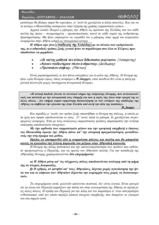 Θουκυδίδου,
Περικλέους «ΕΠΙΤΑΦΙΟΣ» - ΑΝΑΛΥΣΗ ΕΚΗΒΟΛΟΣ
ρισσότε
εφαλαίου
αναφέρ
ρο θα βλάψει παρά θα ωφελήσει, γι’ αυτό δε χρειάζεται η πόλη επαινέτες. Και για να
το πετύχει ο Θουκυδίδης καταφεύγει στην έξαρση της χρήσης εκφραστικών µέσων.
Αρχικά λοιπόν θεωρεί ο ρήτορας την Αθήνα ως πρότυπο της Ελλάδας και τον κάθε
πολίτη της άρτια – συγκροτηµένη – προσωπικότητα, ικανό σε κάθε τοµέα της ανθρώπινης
δραστηριότητας. Θα ήταν εσφαλµένο να νοµισθεί ότι ο ρήτορας στην αρχή του κ
εται στην Αθήνα ειδικά ως πνευµατικό κέντρο.
Η Αθήνα είχε γίνει «παίδευσις τῆς Ἑλλάδος» µε το σύνολο των εκδηλώσεών
της, κι ο αθηναϊκός τρόπος ζωής γενικά ήταν το παράδειγµα που όλοι οι Έλληνες προ-
σπαθούσαν να µιµηθούν.
ιδευτήριον πᾶσιν ἀνθρώποις» (Διόδωρος)
• «Πρυτανεῖον σοφίας» (Πλάτων)
Είναι χ ς. Η δύναµή της
ήταν «µί ύν er, «που πουθενά δεν είναι η απλή µη-
ανική πλεονεξία χωρίς ταυτόχρονη πνευµατική δύναµη».
• «Οἱ ταύτης μαθηταί τῶν ἄλλων διδάσκαλοι γεγόνασιν» (Ἰσοκράτης)
• «Κοινόν πα
αρακτηριστικές οι πιο πάνω εκτιµήσεις για το ρόλο της Αθήνα
α δ αµη» όµως, όπως αναφέρει ο W.Jaegg
χ
«Η αττική παιδεία γίνεται το συνολικό νόηµα της υπέρτατης δύναµης, που αντανακλούν
λαός κα πολιτεία µε την πνευµατική τους ύπαρξη και που η ισχύς της έλκει στην τροχιά της κιι
άλλες πόλεις . ∆εν υπήρξε καµιά υψηλότερη δικαιολόγηση εκ των υστέρων της επιδίωξης της
Αθήνας να επιβάλλει την εξουσία της στην Ελλάδα από αυτή την ιδέα της παιδείας».
W. Jaegger
Και ακριβώς µ’ αυτόν τον τρόπο ζωής αποκτήθηκε η δύναµη της πόλεως, η οποία µε
τα ίχνη ε-
κριµένες αναφορές. Έτσι µε τους ανάλογους εκφραστικούς τρόπους παρακάµπτει την ανάγκη
επίκλησ
που άφησε αποδεικνύεται κι όλας . Γι’ αυτό, κατά το ρήτορα, δε χρειάζονται συγκ
ης αποδεικτικών στοιχείων.
Με την αφθονία των εκφραστικών µέσων και την υµνητική υπερβολή ο έπαινος
του Θουκυδίδη ύψωσε την Αθήνα πάνω απ’ την ιστορική πραγµατικότητα, µεταθέτο-
ντάς την στη σφαίρα του µύθου.
Πρέπει να επισηµανθεί εδώ η εναρµόνιση πόλεως και πολίτη και θα µπορούσε
κανείς να σχολιάσει την έντονη παρουσία του µέτρου στην Αθηναϊκή κοινωνία.
Η δύναµη της πόλης πιστοποιεί και την αποτελεσµατικότητα των τρόπων που εκθεία-
σε προ
) Ο εχθρός, αν ηττηθεί απ’ τους Αθηναίους, δέχεται χωρίς αγανάκτηση την ήτ-
τα του
για του Περικλή εκφράζουν την πίστη του στην ανωτερότητα της Αθήνας σε σχέση µε
τις άλλες πόλεις. Η αγάπη του Περικλή για την πόλη του τον παρασύρει σ’ έναν ασυγκράτητο
ενθουσ
ηγουµένως ο Περικλής, και τις αρετές του Αθηναίου πολίτη. Για την κατάδειξη της
Αθηναϊκής δύναµης χρησιµοποιούνται δύο επιχειρήµατα:
α) Η Αθήνα µόνη απ’ τις σύγχρονες πόλεις αποδεικνύεται ανώτερη από τη φήµη
της σε στιγµές δοκιµασίας.
β
και οι υπήκοοι των Αθηναίων δέχονται την κυριαρχία τους χωρίς να δυσανασχε-
τούν.
Τα επιχειρήµατα αυτά, µολονότι φαίνονται πειστικά, δεν είναι λογικά. Είναι φανερό
ότι τα λό
ιασµό, από τον οποίο πηγάζει κάποιο στοιχείο υπερβολής, που διακρίνει το εγκώµιό
του στο σηµείο αυτό.
- 21 -
 