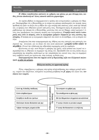 Θουκυδίδου,
Περικλέους «ΕΠΙΤΑΦΙΟΣ» - ΑΝΑΛΥΣΗ ΕΚΗΒΟΛΟΣ
Η Αθήνα τοποθετείται απέναντι σε εχθρούς και φίλους µε µια δύναµη που, κα-
θώς γίνεται αποδεκτή απ’ όλους αποκτά απόλυτο χαρακτήρα.
∆εν πρέπει βέβαια να παρερµηνευτεί ο τρόπος που αντιµετωπίζει ο ρήτορας τον Όµη-
ρο. Υπο
νους γιατί, κατά την άποψή
του, οι ράξεις των Αθηναίων µιλούν από µόνες τους. Ταυτόχρονα όµως δε µπορούµε να πα-
ραβλέψ
Κλείνοντας το κεφ. αυτό θεωρεί ο ρήτορας όχι χρέος, αλλά φυσικό και λογικό να υ-
περασπ
στηρίχθηκε ότι ο Θουκυδίδης µε το στόµα του ρήτορα αποδοκιµάζει τον ποιητή, όµως
πρόθεσή του ήταν να δείξει ότι η Αθήνα δεν είχε ανάγκη από επαί
π
ουµε την άποψη ότι ο Θουκυδίδης, µιλώντας έτσι για τον Όµηρο, ασκεί κριτική σ’ ό-
λους τους προδρόµους του (επικούς ποιητές και λογογράφους). Γνωρίζει πολύ καλά ο ιστο-
ρικός πως ούτε οι ποιητές, ούτε οι λογογράφοι γράφουν σύµφωνα µε τους κανόνες της
ιστορίας. Η ποίηση και η λογογραφία υπηρετούν πιο πολύ το συναίσθηµα, ενώ η ιστορία τον
λόγο.
Αναφέρεται έτσι στην κοσµοκρατορία της Αθήνας και στις επιτυχίες και αποτυχίες του
στρατού της συνολικά, για να δείξει ότι όλα αυτά αποτελούν «μνημεῖα ἀίδια κακῶν τε
κἀγαθῶν». Εννοεί την εξάπλωση της αθηναϊκής κυριαρχίας µετά τα «µηδικά».
ίζονται οι Αθηναίοι το συµφέρον της πόλης του. Προσπαθεί έτσι να τους πείσει πως η
υπεράσπιση της πατρίδας ισοδυναµεί µε την υπεράσπιση του εαυτού τους, πως το συµφέρον
τους επιβάλλει αυτόν τον αγώνα και, στην ανάγκη, τη θυσία τους.
Επανεµφανίζεται έτσι στο σηµείο αυτό η θεµελιώδης αξία του Ελληνικού πολιτι-
σµού, η αξία του µέτρου.
Πόλη και πολίτες σε αρµονική σχέση.
ο ρήτορας στη σχέση αλληλεπίδρασης που υπάρχει µεταξύ πόλε-
ως, νεκρών και επιζώντων, πετυχαίνει τη φυσική µετάβαση στο β΄ µέρος του λόγου του, τον
έπαινο των νεκρών.
Τέλος, στηριζόµενος
Η Αθήνα
Ηδύναμιςκαι
τηςπό
ακτινοβολα
λεως
ί
Ἐστί τῆς Ἑλλάδος παίδευσις
Ἐστίν ἀλήθεια ἔργων
Ἐκτήθη ἐκ τῶνδε τῶν τρόπων
Κατέκτησε πᾶσαν θάλασσαν καί γῆν
Ἅφησε πανταχοῦ μνημεῖα ἀίδια
Την εκτιμούν οι εχθροί μας
Την αποδέχονται οι φίλοι μας
Θα την θαυμάσουν σύγχρονοι και κατοπινοί
Γι' αυτήν έπεσαν οι γενναίοι νεκροί
Γι' αυτήν θα θυσιαστούν οι επιζώντες
- 22 -
 