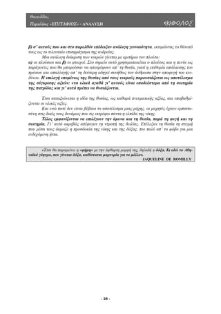 Θουκυδίδου,
Περικλέους «ΕΠΙΤΑΦΙΟΣ» - ΑΝΑΛΥΣΗ ΕΚΗΒΟΛΟΣ
β) σ’ αυτούς που και στο παρελθόν επέδειξαν ανάλογη γενναιότητα, εκτιµώντας το θάνατό
υς ως το τελευταίο επισφράγισµα της ανδρείας.
Μια ανάλογη διάκριση των νεκρών γίνεται µε κριτήριο τον πλούτο:
) οι πλούσιοι και β) οι φτωχοί. Στο σηµείο αυτό χρησιµοποιείται ο πλούτος και η πενία ως
αράγοντες που θα µπορούσαν να αποτρέψουν απ’ τη θυσία, γιατί η επιθυµία απόλαυσης του
ς νεκρούς παρουσιάζεται ως αποτέλεσµα
της σύ από τη σωτηρία
η ελπίδα της νίκης.
έλος εµφανίζονται να επιλέγουν την άµυνα και τη θυσία, παρά τη φυγή και τη
σωτηρ
η προσδοκία της νίκης και της δόξας, πιο πολύ απ’ το φόβο για µια
ενδεχόµ
το
α
π
πρώτου και απαλλαγής απ’ τη δεύτερη οδηγεί συνήθως τον άνθρωπο στην αποφυγή του κιν-
δύνου. Η επιλογή εποµένως της θυσίας από του
γκρισης αξιών: «τα υλικά αγαθά γι’ αυτούς είναι υποδεέστερα
της πατρίδας και γι’ αυτό πρέπει να θυσιάζονται.
Έτσι καταξιώνεται η ιδέα της θυσίας, ως καθαρά πνευµατικής αξίας, και υποβαθµί-
ζονται οι υλικές αξίες.
Και ενώ ποτέ δεν είναι βέβαιο το αποτέλεσµα µιας µάχης, οι µαχητές έχουν εµπιστο-
σύνη στις δικές τους δυνάµεις που τις εκτρέφει πάντα
Τ
ία. Γι’ αυτό ακριβώς απέφυγαν τη ντροπή της δειλίας. Επέλεξαν τη θυσία τη στιγµή
που µέσα τους άκµαζε
ενη ήττα.
«Έτσι θα παραµείνει η «φήµη» µε την άφθαρτη µορφή της, δηλαδή η δόξα. Κι εδώ το Αθη-
ναϊκό γόητρο, που γίνεται δόξα, καθίσταται µαρτυρία για το µέλλον.
JAQUELINE DE ROMILLY
- 25 -
 