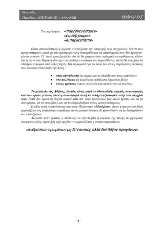 Θουκυδίδου,
Περικλέους «ΕΠΙΤΑΦΙΟΣ» - ΑΝΑΛΥΣΗ ΕΚΗΒΟΛΟΣ
Το επιχείρηµα: «παρεσκευάσαμεν»
«ἐπαυξήσαμεν»
«ἀυταρκεστάτην»
Είναι αποκαλυπτική η έµµεση αναγνώριση της υπεροχής των συγχρόνων έναντι των
προγενεστέρων, αφού µε την προσφορά τους διατηρήθηκαν τα επιτεύγµατα των δύο προηγου-
µένων γενεών. Γι’ αυτό προεξαγγέλλει ότι δε θα µνηµονεύσει πολεµικά κατορθώµατα, άλλω-
στε η γενιά του Περικλή δεν έχει να επιδείξει ανάλογα του παρελθόντος, αλλά θα αντλήσει τα
επιτάφια εγκώµια από άλλες πηγές. Θα περιοριστεί µε το λόγο του στους παράγοντες εκείνους
που ύψωσαν τόσο πολύ την πόλη :
• στην επιτήδευση (οι αρχές και τα ιδεώδη που τους εµπνέουν)
• στο πολίτευµα (η κυριότερη εκδήλωση δηµοσίου βίου)
• στους τρόπους (όπως ενεργούν και σκέπτονται οι πολίτες)
Το µεγαλείο της Αθήνας, λοιπόν, είναι, κατά το Θουκυδίδη, καρπός συνεισφοράς
και των τριών γενεών, αλλά η συνεισφορά αυτή καταλήγει αξιολογικά υπέρ των συγχρό-
νων. Γιατί δεν αρκεί να δεχτεί κανείς κάτι απ’ τους προγόνους του, αλλά πρέπει και να το
διατηρήσει, να το επαυξήσει και να το κληροδοτήσει στους µεταγενέστερους.
Η ιδέα αυτή αναπτύσσεται και στον Πλατωνικό «Μενέξενο», όπου η προγονική δόξα
εµφανίζεται ως αναλώσιµο κεφάλαιο, αν οι µεταγενέστεροι δε φροντίσουν να το διατηρήσουν
και επαυξήσουν.
Άλλωστε ήταν ορατός ο κίνδυνος να εξαντληθεί η εύκλεια της πόλης σε ρητορικές
καυχησιολογίες, αφού ήδη είχε αρχίσει να εµφανίζεται η στείρα περηφάνεια.
«ἀνθρώπων τιμωμένων μη δι’ ἑαυτούς ἀλλά διά δόξαν προγόνων»
- 3 -
 