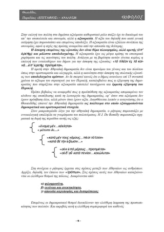 Θουκυδίδου,
Περικλέους «ΕΠΙΤΑΦΙΟΣ» - ΑΝΑΛΥΣΗ ΕΚΗΒΟΛΟΣ
Στην εκλογή του πολίτη στα δηµόσια αξιώµατα καθοριστικό ρόλο παίζει όχι το δικαίωµά του
απ’ την ισοπολιτεία και ισονοµία, αλλά η αξιοκρατία. Η αξία του δηλαδή που κατά γενική
εκτίµηση έχει παρουσιάσει και εποµένως αποδείξει. Η αξιοκρατία είναι εξάλλου συνέπεια της
ισονοµίας, αφού η ισχύς της πρώτης αναιρείται από την απουσία της δεύτερης.
Η άσκηση εποµένως της εξουσίας δεν είναι θέµα πλειοψηφίας, αλλά αρετής (ἐπ'
ἀρετῆς) και µάλιστα αποδεδειγµένης. Η αξιοκρατία έχει ως µέτρο κρίσης τα εσωτερικά
χαρίσµατα και τις ικανότητες του πολίτη. Ανάλογα µε τη βαρύτητα αυτών γίνεται κυρίως η
επιλογή των εντολοδόχων του δήµου για την άσκηση της εξουσίας: «τό πλέον ἐς τά κοι-
νά…ἀπ’ ἀρετῆς προτιμᾶται».
Η αρετή στην Αθηναϊκή δηµοκρατία δεν είναι προνόµιο του γένους και του πλούτου
όπως στην αριστοκρατία και ολιγαρχία, αλλά η ικανότητα στην άσκηση της πολιτικής εξουσί-
ας των αποδεδειγµένα αρίστων. Αν δε σκεφτεί κανείς ότι ο δήµος ανανέωνε επί 15 συναπτά
χρόνια το αξίωµα του στρατηγού για τον Περικλή, καταλαβαίνει πως η εξύµνηση της δηµο-
κρατίας που στηρίζεται στην αξιοκρατία αποτελεί ταυτόχρονα και έµµεση εξύµνηση του
Περικλή.
Πρέπει βεβαίως να αναφερθεί πως η προϋπόθεση της αξιοκρατίας αποµακρύνει τον
κίνδυνο της ισοπέδωσης κατά τη λειτουργία της δηµοκρατίας, εφ’ όσον στα αξιώµατα δεν
έχουν πρόσβαση όλοι, αλλά µόνον όσοι έχουν αξία. ∆ιαισθάνεται λοιπόν ο αναγνώστης ότι ο
Θουκυδίδης επαινεί την Αθηναϊκή δηµοκρατία ως πολίτευµα στο οποίο εξισορροπούνται
δηµοκρατικά και αριστοκρατικά στοιχεία.
Στον µακροπερίοδο λόγο για την αθηναϊκή δηµοκρατία, ο ρήτορας παρουσιάζει µε
εννοιολογική επαλληλία τα γνωρίσµατα του πολιτεύµατος. Η J. De Romilly παρουσιάζει σχη-
µατικά τη δοµή της περιόδου αυτής ως εξής:
«ὄνομα μέν…κέκληται»
« µέτεστι δε…»
«κατά μέν τους νόμους…πᾶσι τό ἴσον»
«κατά δέ τήν ἀξίωσιν…»
«οὐκ ἀπό μέρους…προτιμᾶται»
«οὐδ’ αὖ κατά πενίαν…κεκώλυται»
Στη συνέχεια ο ρήτορας έρχεται στις σχέσεις µεταξύ των Αθηναίων ως ανθρώπων.
Αρχίζει, δηλαδή, τον έπαινο των «τρόπων». Στις σχέσεις αυτές τω Αθηναίων καταξιώνο-
νται οι ελεύθεροι θεσµοί της πόλεως. ∆ιακρίνονται από:
ν
α) φιλοφροσύνη,
β) ευγένεια και ανεκτικότητα,
γ) απουσία καχυποψίας και δυσαρέσκειας
Εποµένως οι δηµοκρατικοί θεσµοί διευκόλυναν την ελεύθερη έκφραση της προσωπι-
κότητας των πολιτών. Και ακριβώς αυτή η ελεύθερη συµπεριφορά του καθενός
- 6 -
 