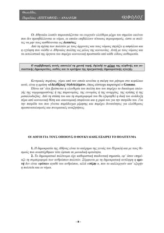Θουκυδίδου,
Περικλέους «ΕΠΙΤΑΦΙΟΣ» - ΑΝΑΛΥΣΗ ΕΚΗΒΟΛΟΣ
Οι Αθηναίοι λοιπόν παρουσιάζονται να ενεργούν ελεύθερα µέχρι του σηµείου εκείνου
που δεν
ρχοντες και τους νόµους πηγάζει η ασφάλεια και
η εγγύη
προσβάλλονται οι νόµοι, οι οποίοι επιβάλλουν τέτοιους περιορισµούς, ώστε οι πολί-
τες να µην τους αισθάνονται ως δεσπότες.
Από τη σχέση των πολιτών µε τους ά
ση που νιώθει ο Αθηναίος πολίτης ως µέλος της κοινωνίας. Αυτή µε τους νόµους και
τα εκτελεστικά της όργανα του παρέχει κοινωνική προστασία από κάθε είδους αυθαιρεσία.
Ο συµβιβασµός αυτός αποτελεί τη χρυσή τοµή, δηλαδή το µέτρο της αληθινής και ου-
σιαστικής δηµοκρατίας, καθώς και το κριτήριο της πραγµατικής δηµοκρατικής αγωγής.
εντρικός πυρήνας, γύρω από τον οποίο κινείται η σκέψη του ρήτορα στο κεφάλαιο
αυτό, ε
ιλο-
γής της
ΟΙ ΛΟΓΟΙ ΓΙΑ ΤΟΥΣ ΟΠΟΙΟΥΣ Ο ΘΟΥΚΥ∆Ι∆ΗΣ ΕΞΑΙΡΕΙ ΤΟ ΠΟΛΙΤΕΥΜΑ
. Η δηµοκρατία της Αθήνας είναι το καύχηµα της γενιάς του Περικλή και µε τους θε-
σµούς π
ική σηµασία, εφ’ όσον επηρέ-
αζε τη
Κ
ίναι η φράση «ἐλευθέρως πολιτεύομεν», όπως εύστοχα παρατηρεί ο Gomme.
Πάνω απ’ όλα βρίσκεται η ελευθερία του πολίτη που του παρέχει το δικαίωµα επ
νοµιµοφροσύνης ή της παρανοµίας, της ευνοµίας ή της αναρχίας, της αγάπης ή της
µισαλλοδοξίας. Από τη στάση του και τη συµπεριφορά του θα εξαρτηθεί η δική του ανάδειξη
πέρα από κοινωνική θέση και οικονοµική επιφάνεια και η χαρά του για την πατρίδα του. Για
την πατρίδα του που γίνεται παράδειγµα µίµησης και παρέχει δυνατότητες για ελεύθερους
προσανατολισµούς και πνευµατικές αναζητήσεις.
1
ου αναπτύχθηκαν τότε έφτασε σε µοναδική αρτιότητα.
2. Το δηµοκρατικό πολίτευµα είχε καθοριστική παιδευτ
συµπεριφορά των ανθρώπων-πολιτών. Σύµφωνα µε τη δηµοκρατική αντίληψη η αρε-
τή δεν είναι «φύσει» αγαθό του ανθρώπου, αλλά «νόμῳ », που το καλλιεργούν κατ’ εξοχήν
η πολιτεία και οι νόµοι.
- 8 -
 