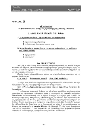 Θουκυδίδου,
Περικλέους «ΕΠΙΤΑΦΙΟΣ» - ΑΝΑΛΥΣΗ ΕΚΗΒΟΛΟΣ
ΚΕΦΑΛΑΙΟ 38
Οι τρόποι (α)
Οι προϋποθέσεις µιας άνετη ς ζωής για τους Αθηναίους
Η ∆ΟΜΗ ΚΑΙ Η ΕΞΕΛΙΞΗ ΤΩΝ Ι∆ΕΩΝ
Α. Η ευχάριστη και άνετη ζωή των πολιτών της Αθήνας από:
ς και χαρούµενη
1. τις εορταστικές εκδηλώσεις.
ιτικά τους.
Β. Η υλική ευµάρεια συναρτάται µε την πνευµατική άνοδο µε την απόλαυση
2. τα όµορφα και λειτουργικά σπ
των υλικών αγαθών,
1. εγχώριων και
ΤΟ ΠΕΡΙΕΧΟΜΕΝΟ
Μια ζωή µε τόση ένταση, τιµετώπισή της, κουράζει ψυχω-
σωµατι
λίζει στους πολίτες της τις προϋποθέσεις µιας άνετης και χα-
ρούµεν
2. εισαγόµενων
που απαιτείται για την αν
κά τον άνθρωπο. Η οποιασδήποτε µορφής δηµιουργία έχει ωραίες στιγµές, όµως κα-
ταπονεί. Γι’ αυτό και ο ρήτορας στο κεφάλαιο αυτό εξισορροπεί την ένταση µε τη φυσική και
ψυχική ανάγκη για εκτόνωση.
Η πόλη, λοιπόν, εξασφα
ης διαβίωσης µε:
α) τις εορτές, β) τα όµορφα σπιτικά, γ) τις υλικές απολαύσεις
Το µικρό αυτό κεφάλαιο αναφέρεται στον ψυχικό και υλικό ευδαιµονισµό που εξα-
σφάλισ
Αθήνας έναντι των άλ-
λων πό
ραση της σοφιστικής βεβαίως τον οδηγεί στην παράβλεψη του θρησκευτικού
χαρακτ
ε στους πολίτες η ακµή της Αθήνας κατά την πεντηκονταετία.
Έτσι ο Θουκυδίδης τονίζει την πολιτιστική υπεροχή της
λεων.
Η επίδ
ήρα των εορταστικών εκδηλώσεων, αφού τις παρουσιάζει ως ευκαιρίες ανάπαυλας
των πολιτών. Η ανάπαυλα αυτή, κατά το ρήτορα, λειτουργεί ως αντίβαρο προς τις άλλες κο-
πιαστικές ενασχολήσεις. Μπορεί όµως ο Θουκυδίδης να µην αποδίδει στην ενέργεια των Θε-
ών µεγάλη σηµασία και δεν τους εµφανίζει να επεµβαίνουν στην ιστορία και δράση των αν-
θρώπων, θεωρεί όµως πως είναι σωτήριο να τους σέβεται κανείς. Έχει διατυπωθεί η άποψη
ότι ο Θουκυδίδης δεν διακρίνεται για τη θρησκευτική του πίστη. Ο αρχαίος βιογράφος του
άλλωστε τον χαρακτηρίζει ως «ἠρέμα ἄθεον», (βλ. Μαρκελλ. 22). Μια τέτοια άποψη όµως
είναι µάλλον υπερβολική. Σ’ έναν ιστορικό σαν τον Θουκυδίδη µπορεί η θρησκευτική πίστη
να τίθεται σε κατώτερη µοίρα, δεν σηµαίνει όµως ότι λείπει ολωσδιόλου.
- 9 -
 
