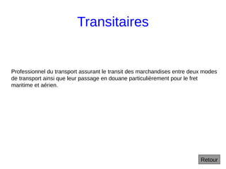 Transitaires
Retour
Professionnel du transport assurant le transit des marchandises entre deux modes
de transport ainsi que leur passage en douane particulièrement pour le fret
maritime et aérien.
 