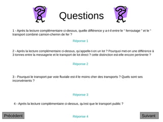 Questions
2 - Après la lecture complémentaire ci-dessus, qu’appelle-t-on un lot ? Pourquoi met-on une différence à
3 tonnes entre la messagerie et le transport de lot direct ? cette distinction est-elle encore pertinente ?
3 - Pourquoi le transport par voie fluviale est-il le moins cher des transports ? Quels sont ses
inconvénients ?
4 - Après la lecture complémentaire ci-dessus, qu’est que le transport public ?
1 - Après la lecture complémentaire ci-dessus, quelle différence y a-t-il entre le “ ferroutage ” et le “
transport combiné camion-chemin de fer ?
Réponse 1
Réponse 2
Réponse 3
Réponse 4 Suivant
Précédent
 