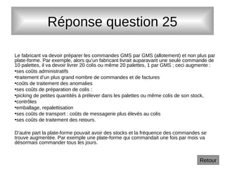 Réponse question 25
Le fabricant va devoir préparer les commandes GMS par GMS (allotement) et non plus par
plate-forme. Par exemple, alors qu’un fabricant livrait auparavant une seule commande de
10 palettes, il va devoir livrer 20 colis ou même 20 palettes, 1 par GMS ; ceci augmente :
•ses coûts administratifs
•traitement d’un plus grand nombre de commandes et de factures
•coûts de traitement des anomalies
•ses coûts de préparation de colis :
•picking de petites quantités à prélever dans les palettes ou même colis de son stock,
•contrôles
•emballage, repalettisation
•ses coûts de transport : coûts de messagerie plus élevés au colis
•ses coûts de traitement des retours.
D’autre part la plate-forme pouvait avoir des stocks et la fréquence des commandes se
trouve augmentée. Par exemple une plate-forme qui commandait une fois par mois va
désormais commander tous les jours.
Retour
 