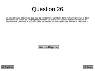 Question 26
On a un stock de sécurité de 100 pour se protéger des variations de la demande pendant le délai
de livraison de 1 mois de son propre fournisseur. Le fournisseur accepte désormais de livrer en
une semaine. Quel sera le nouveau stock de sécurité en considérant des mois de 4 semaines ?
Suivant
Voir une Réponse
Précédent
 