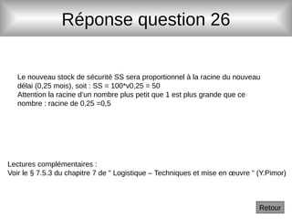 Réponse question 26
Le nouveau stock de sécurité SS sera proportionnel à la racine du nouveau
délai (0,25 mois), soit : SS = 100*v0,25 = 50
Attention la racine d’un nombre plus petit que 1 est plus grande que ce
nombre : racine de 0,25 =0,5
Retour
Lectures complémentaires :
Voir le § 7.5.3 du chapitre 7 de " Logistique – Techniques et mise en œuvre " (Y.Pimor)
 