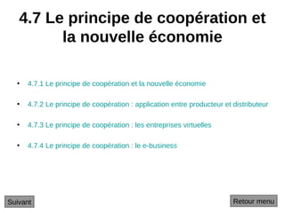 4.7 Le principe de coopération et
la nouvelle économie
• 4.7.1 Le principe de coopération et la nouvelle économie
• 4.7.2 Le principe de coopération : application entre producteur et distributeur
• 4.7.3 Le principe de coopération : les entreprises virtuelles
• 4.7.4 Le principe de coopération : le e-business
Suivant Retour menu
 