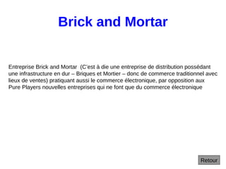 Brick and Mortar
Retour
Entreprise Brick and Mortar (C’est à die une entreprise de distribution possédant
une infrastructure en dur – Briques et Mortier – donc de commerce traditionnel avec
lieux de ventes) pratiquant aussi le commerce électronique, par opposition aux
Pure Players nouvelles entreprises qui ne font que du commerce électronique
 