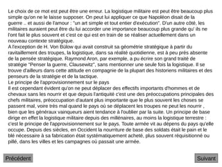 Suivant
Le choix de ce mot est peut être une erreur. La logistique militaire est peut être beaucoup plus
simple qu'on ne le laisse supposer. On peut lui appliquer ce que Napoléon disait de la
guerre .. et aussi de l'amour : "un art simple et tout entier d'exécution". D'un autre côté, les
militaires auraient peut être du lui accorder une importance beaucoup plus grande qu' ils ne
l'ont fait le plus souvent et c'est ce qui est en train de se réaliser actuellement dans un
nouveau contexte stratégique.
A l'exception de H. Von Bülow qui avait construit sa géométrie stratégique à partir du
ravitaillement des troupes, la logistique, dans sa réalité quotidienne, est à peu près absente
de la pensée stratégique. Raymond Aron, par exemple, a pu écrire son grand traité de
stratégie "Penser la guerre, Clausewitz", sans mentionner une seule fois la logistique. Il se
trouve d'ailleurs dans cette attitude en compagnie de la plupart des historiens militaires et des
penseurs de la stratégie et de la tactique.
Le principe de l'approvisionnement sur le pays
Il est cependant évident qu'on ne peut déplacer des effectifs importants d'hommes et de
chevaux sans les nourrir et que depuis l'antiquité c'est une des préoccupations principales des
chefs militaires, préoccupation d'autant plus importante que le plus souvent les choses se
passent mal, voire très mal quand le pays où se déplacent les troupes ne peut les nourrir ,
bien que les généraux vainqueurs aient tendance à l'oublier par la suite. Un principe de base
dirige en effet la logistique militaire depuis des millénaires, au moins la logistique terrestre :
c'est le principe de l'approvisionnement sur le pays. Toute armée vit au dépens du pays qu'elle
occupe. Depuis des siècles, en Occident la nourriture de base des soldats était le pain et le
blé nécessaire à sa fabrication était systématiquement acheté, plus souvent réquisitionné ou
pillé, dans les villes et les campagnes où passait une armée.
Précédent
 