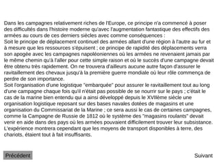 Suivant
Dans les campagnes relativement riches de l'Europe, ce principe n'a commencé à poser
des difficultés dans l'histoire moderne qu'avec l'augmentation fantastique des effectifs des
armées au cours de ces derniers siècles avec comme conséquences :
Soit le principe de déplacement continuel des armées allant d'une région à l'autre au fur et
à mesure que les ressources s'épuisent ; ce principe de rapidité des déplacements verra
son apogée avec les campagnes napoléoniennes où les armées ne revenaient jamais par
le même chemin qu'à l'aller pour cette simple raison et où le succès d'une campagne devait
être obtenu très rapidement. On ne trouvera d'ailleurs aucune autre façon d'assurer le
ravitaillement des chevaux jusqu'à la première guerre mondiale où leur rôle commença de
perdre de son importance.
Soit l'organisation d'une logistique "embarquée" pour assurer le ravitaillement tout au long
d'une campagne chaque fois qu'il n'était pas possible de se nourrir sur le pays ; c'était le
cas de la marine bien entendu qui a ainsi développé depuis le XVIIème siècle une
organisation logistique reposant sur des bases navales dotées de magasins et une
organisation du Commissariat de la Marine ; ce sera aussi le cas de certaines campagnes,
comme la Campagne de Russie de 1812 où le système des "magasins roulants" devait
venir en aide dans des pays où les armées pouvaient difficilement trouver leur subsistance.
L'expérience montrera cependant que les moyens de transport disponibles à terre, des
chariots, étaient tout à fait insuffisants.
Précédent
 